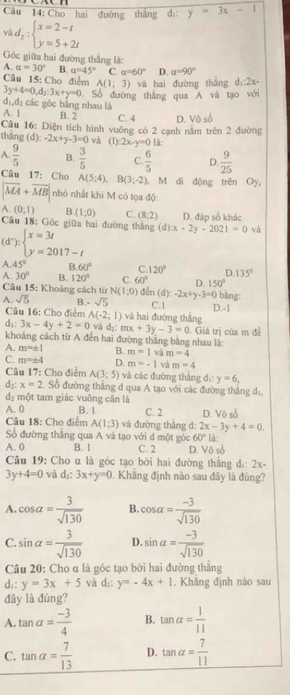 Cho hai đường thắng dị: y=3x-1
v d_2:beginarrayl x=2-t y=5+2tendarray.
Góc giữa hai đường thẳng là:
A. alpha =30° B. alpha =45° C. alpha =60° D. alpha =90°
Câu 15: Cho điểm A(1;3) và hai đường thắng d_1:2x-
3y+4=0,d_2:3x+y=0 Số đường thắng qua A và tạo với
d_1,d_2 các gốc bằng nhau là
A. 1 B. 2 C. 4 D. Vhat oshat o
Câu 16: Diện tích hình vuông có 2 cạnh năm trên 2 đường
tháng d -2x+y-3=0 và (1) :2x-y=0 là:
A.  9/5  B.  3/5  C.  6/5  D.  9/25 
Câu 17: Cho A(5;4),B(3;-2) , M di động trên Oy,
|vector MA+vector MB| nhỏ nhất khi M có tọa độ:
A. (0;1) B (1;0) C. (8;2) D. đáp số khác
Cầu 18: Góc giữa hai đường thắng (d):x-2y-2021=0 và
(d^*):beginarrayl x=3t y=2017-tendarray.
A. 45° B. 60° C 120° D 135°
A. 30° B. 120° C. 60° D. 150°
Câu 15: Khoảng cách từ N(1;0) đến (d) -2x+y-3=0 bǎng:
A. sqrt(5) B.- sqrt(5) C.1 D.-1
Câu 16: Cho điểm A(-2;1) và hai đường thẳng
f 1x° 3x-4y+2=0 và d_2:mx+3y-3=0. Giá trị của m để
khoảng cách từ A đến hai đường thắng bằng nhau là:
A. m=± 1 B. m=1 và m=4
C. m=± 4 D. m=-1 và m=4
Câu 17: Cho điểm A(3;5) và các đường thẳng d_1: y=6,
d₂: x=2.. Số đường thắng d qua A tạo với các đường thắng dị,
d_2 một tam giác vuông cân là
A. 0 B. 1 C. 2 D. Vô số
Câu 18: Cho điểm A(1;3) và đường thẳng d: 2x-3y+4=0.
Số đường thăng qua A và tạo với d một góc 60° là:
A. 0 B. 1 C. 2 D. Vhat oshat o
Câu 19: Cho α là góc tạo bởi hai đường thắng dị: 2x-
3y+4=0 và d_2:3x+y=0 Khẳng định nào sau đây là đúng?
A. cos alpha = 3/sqrt(130)  B cos alpha = (-3)/sqrt(130) 
C. sin alpha = 3/sqrt(130)  D. sin alpha = (-3)/sqrt(130) 
Câu 20: Cho α là góc tạo bởi hai đường thắng
d: y=3x+5 và d₂: y=-4x+1. Khăng định nào sau
đây là đúng?
A. tan alpha = (-3)/4  B. tan alpha = 1/11 
C. tan alpha = 7/13  D. tan alpha = 7/11 