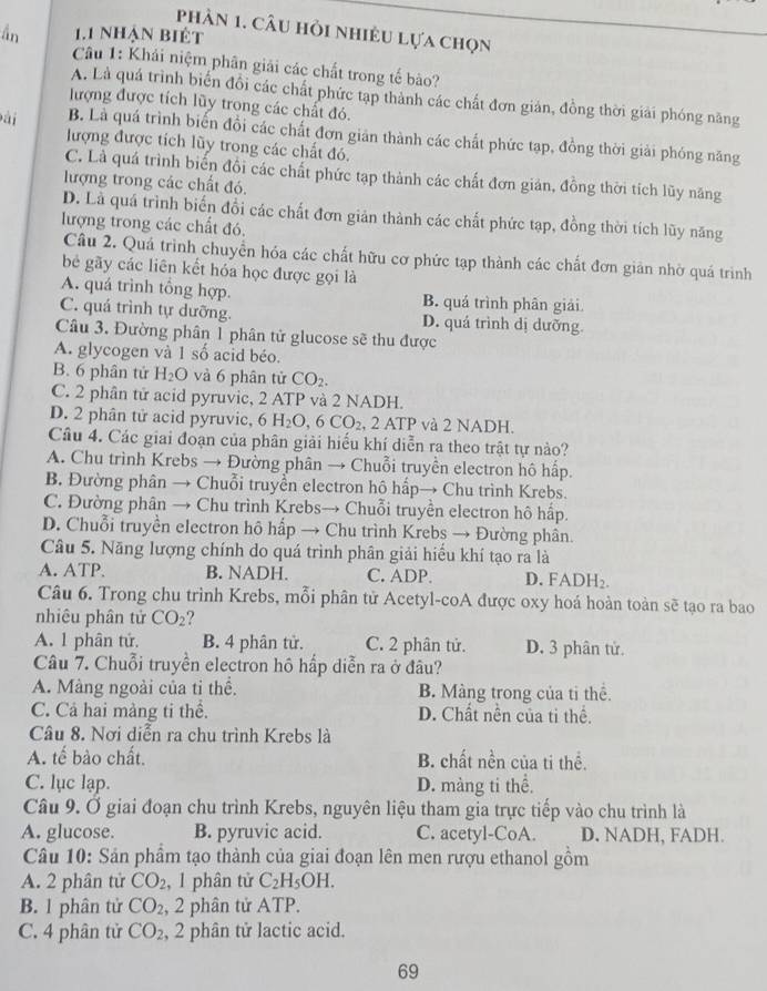 phần 1. câu hỏi nhiều lựa chọn
ần 1.1 nhận biết
Câu 1: Khái niệm phân giải các chất trong tế bào?
A. Là quá trình biến đổi các chất phức tạp thành các chất đơn gián, đồng thời giải phóng năng
lượng được tích lũy trong các chất đó.
Đài B. Là quá trình biến đồi các chất đơn giản thành các chất phức tạp, đồng thời giải phóng năng
lượng được tích lũy trong các chất đó.
C. Là quá trình biến đổi các chất phức tạp thành các chất đơn giản, đồng thời tích lũy năng
lượng trong các chất đó
D. Là quá trình biến đồi các chất đơn giản thành các chất phức tạp, đồng thời tích lũy năng
lượng trong các chất đó.
Câu 2. Quá trình chuyển hóa các chất hữu cơ phức tạp thành các chất đơn giản nhờ quá trình
bê gãy các liên kết hóa học được gọi là
A. quá trình tổng hợp. B. quá trình phân giải
C. quá trình tự dưỡng. D. quá trình dị dưỡng
Câu 3. Đường phân 1 phân tử glucose sẽ thu được
A. glycogen và 1 số acid béo.
B. 6 phân tử H_2O và 6 phân tử CO_2.
C. 2 phân tử acid pyruvic, 2 ATP và 2 NADH.
D. 2 phân tử acid pyruvic, 6 H_2O,6CO_2 , 2 ATP và 2 NADH.
Câu 4. Các giai đoạn của phân giải hiếu khí diễn ra theo trật tự nào?
A. Chu trình Krebs → Đường phân → Chuỗi truyền electron hô hấp.
B. Đường phân → Chuỗi truyển electron hô hấp→ Chu trình Krebs.
C. Đường phân → Chu trình Krebs→ Chuỗi truyền electron hô hấp.
D. Chuỗi truyền electron hô hấp → Chu trình Krebs → Đường phần.
Câu 5. Năng lượng chính do quá trình phân giải hiểu khí tạo ra là
A. ATP. B. NADH. C. ADP. D. FADH₂
Câu 6. Trong chu trình Krebs, mỗi phân tử Acetyl-coA được oxy hoá hoàn toàn sẽ tạo ra bao
nhiêu phân tử CO_2
A. 1 phân tử. B. 4 phân tử. C. 2 phân tử. D. 3 phân tử.
Câu 7. Chuỗi truyền electron hô hấp diễn ra ở đâu?
A. Màng ngoài của tỉ thể. B. Màng trong của tỉ thể.
C. Cả hai màng ti thể. D. Chất nền của ti thể.
Câu 8. Nơi diễn ra chu trình Krebs là
A. tế bào chất. B. chất nền của ti thể.
C. lục lạp. D. màng ti thể.
Câu 9. Ở giai đoạn chu trình Krebs, nguyên liệu tham gia trực tiếp vào chu trình là
A. glucose. B. pyruvic acid. C. acetyl-CoA. D. NADH, FADH.
Câu 10: Sản phẩm tạo thành của giai đoạn lên men rượu ethanol gồm
A. 2 phân tử CO_2 , 1 phân tử C_2H_5OH.
B. 1 phân tử CO_2 , 2 phân tử ATP.
C. 4 phân tử CO_2 , 2 phân tử lactic acid.
69