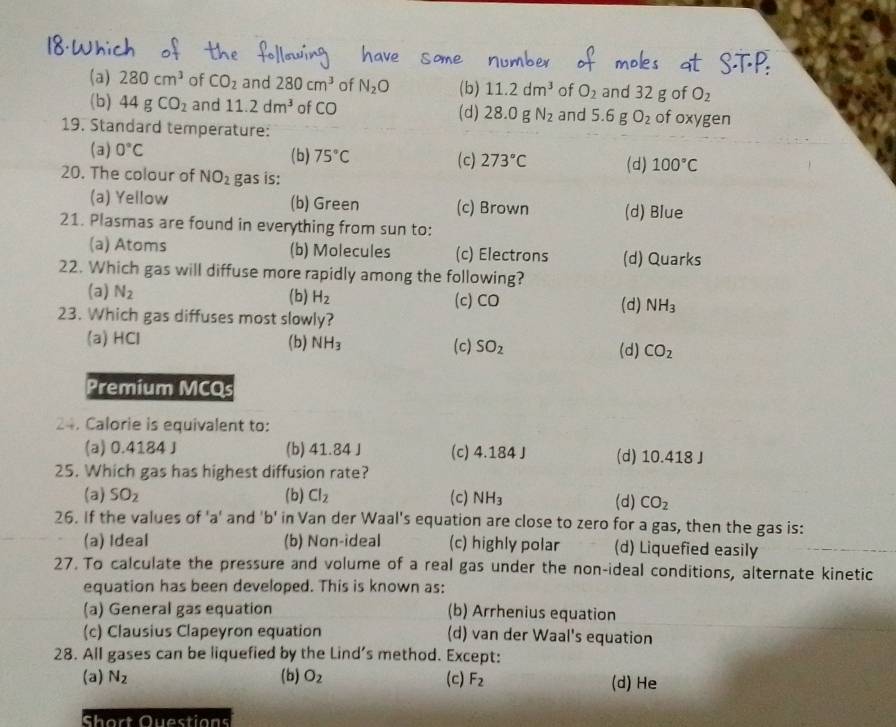 (a) 280cm^3 of CO_2 and 280cm^3 of N_2O (b) 11.2dm^3 of O_2 and 32 g of O_2
(b) 44gCO_2 and 11.2dm^3 of CO (d) 28.0 N_2 and 5.6gO_2
19. Standard temperature: of oxygen
(a) 0°C (b) 75°C (c) 273°C (d) 100°C
20. The colour of NO_2 gas is:
(a) Yellow (b) Green (c) Brown (d) Blue
21. Plasmas are found in everything from sun to:
(a) Atoms (b) Molecules (c) Electrons (d) Quarks
22. Which gas will diffuse more rapidly among the following?
(a) N_2 (b) H_2 (c) CO (d) NH_3
23. Which gas diffuses most slowly?
(a) HCl (b) NH_3 (c) SO_2 (d) CO_2
Premium MCQs
24. Calorie is equivalent to:
(a) 0.4184 J (b) 41.84 J (c) 4.184J (d) 10.418 J
25. Which gas has highest diffusion rate?
(a) SO_2 (b) Cl_2 (c) NH_3 (d) CO_2
26. If the values of 'a' and 'b' in Van der Waal's equation are close to zero for a gas, then the gas is:
(a) Ideal (b) Non-ideal (c) highly polar (d) Liquefied easily
27. To calculate the pressure and volume of a real gas under the non-ideal conditions, alternate kinetic
equation has been developed. This is known as:
(a) General gas equation (b) Arrhenius equation
(c) Clausius Clapeyron equation (d) van der Waal's equation
28. All gases can be liquefied by the Lind's method. Except:
(a) N_2 (b) O_2 (c) F_2 (d) He
Short Questions