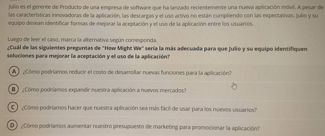 Julio es el gerente de Producto de una empresa de software que ha lanzado recientemente una nueva aplicación móvil. A pesar de
las características innovadoras de la aplicación, las descargas y el uso activo no están cumpliendo con las expectativas. Julio y su
equipo desean identificar formas de mejorar la aceptación y el uso de la aplicación entre los usuarios.
Luego de leer el caso, marca la alternativa según corresponda.
¿Cuál de las siguientes preguntas de "How Might We" sería la más adecuada para que Julio y su equipo identifiquen
soluciones para mejorar la aceptación y el uso de la aplicación?
A ¿Cómo podríamos reducir el costo de desarrollar nuevas funciones para la aplicación?
B ¿Cómo podríamos expandir nuestra aplicación a nuevos mercados?
C ¿Cómo podríamos hacer que nuestra aplicación sea más fácil de usar para los nuevos usuarios?
D ¿Cómo podríamos aumentar nuestro presupuesto de marketing para promocionar la aplicación?