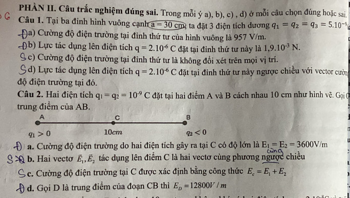 PHÀN II. Câu trắc nghiệm đúng sai. Trong mỗi ý a), b), c) , d) ở mỗi câu chọn đúng hoặc sai.
Câu 1. Tại ba đỉnh hình vuông cạnh a =30cm 2 ta đặt 3 điện tích dương q_1=q_2=q_3=5.10^(-9)
Đa) Cường độ điện trường tại đỉnh thứ tư của hình vuông là 957 V/m.
(b) Lực tác dụng lên điện tích q=2.10^(-6)C đặt tại đỉnh thứ tư này là 1,9.10^(-3)N.
( c) Cường độ điện trường tại đỉnh thứ tư là không đồi xét trên mọi vị trí.
d) Lực tác dụng lên điện tích q=2.10^(-6)C đặt tại đinh thứ tư này ngược chiều với vector cườn
độ điện trường tại đó.
Câu 2. Hai điện tích q_1=q_2=10^(-9)C đặt tại hai điểm A và B cách nhau 10 cm như hình vẽ. Gọi C
trung điểm của AB.
A
C
B
q_1>0
10cm q_2<0</tex>
a. Cường độ điện trường do hai điện tích gây ra tại C có độ lớn là E_1=E_2=3600V/m
A b. Hai vecto vector E_1,vector E_2 tác dụng lên điểm C là hai vectơ cùng phương ngược chiều
A c. Cường độ điện trường tại C được xác định bằng công thức E_c=E_1+E_2
đ. Gọi D là trung điểm của đoạn CB thì E_D=12800V/m