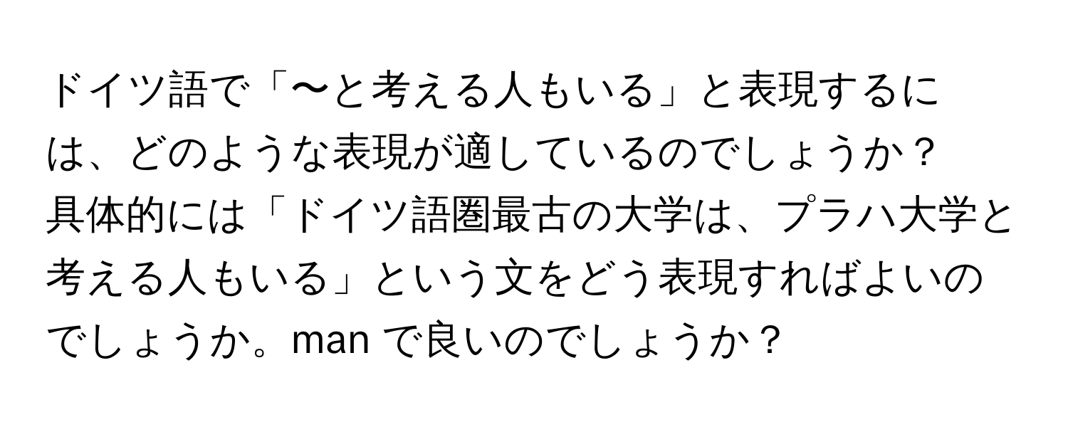 ドイツ語で「〜と考える人もいる」と表現するには、どのような表現が適しているのでしょうか？  
具体的には「ドイツ語圏最古の大学は、プラハ大学と考える人もいる」という文をどう表現すればよいのでしょうか。man で良いのでしょうか？