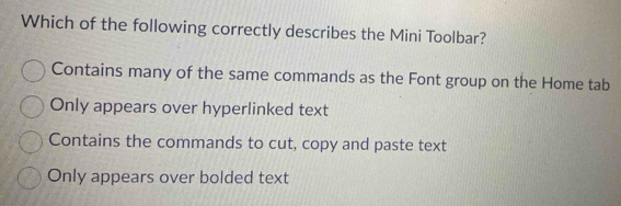 Which of the following correctly describes the Mini Toolbar?
Contains many of the same commands as the Font group on the Home tab
Only appears over hyperlinked text
Contains the commands to cut, copy and paste text
Only appears over bolded text