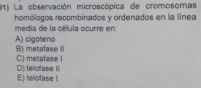 La observación microscópica de cromosomas
homólogos recombinados y ordenados en la línea
media de la célula ocurre en:
A) cigoteno
B) metafase II
C) metafase I
D) telofase II
E) telofase I