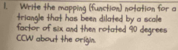 Write the mapping (function) notation for a 
triangle that has been dilated by a scale 
factor of six and then rofated 90 degrees
ccW about the origin.