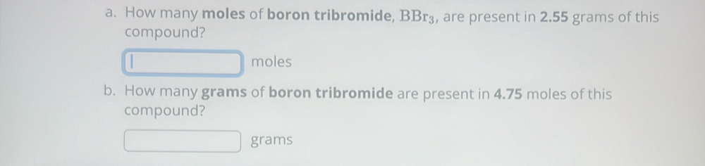 How many moles of boron tribromide, BBr₃, are present in 2.55 grams of this 
compound? 
moles 
b. How many grams of boron tribromide are present in 4.75 moles of this 
compound?
grams