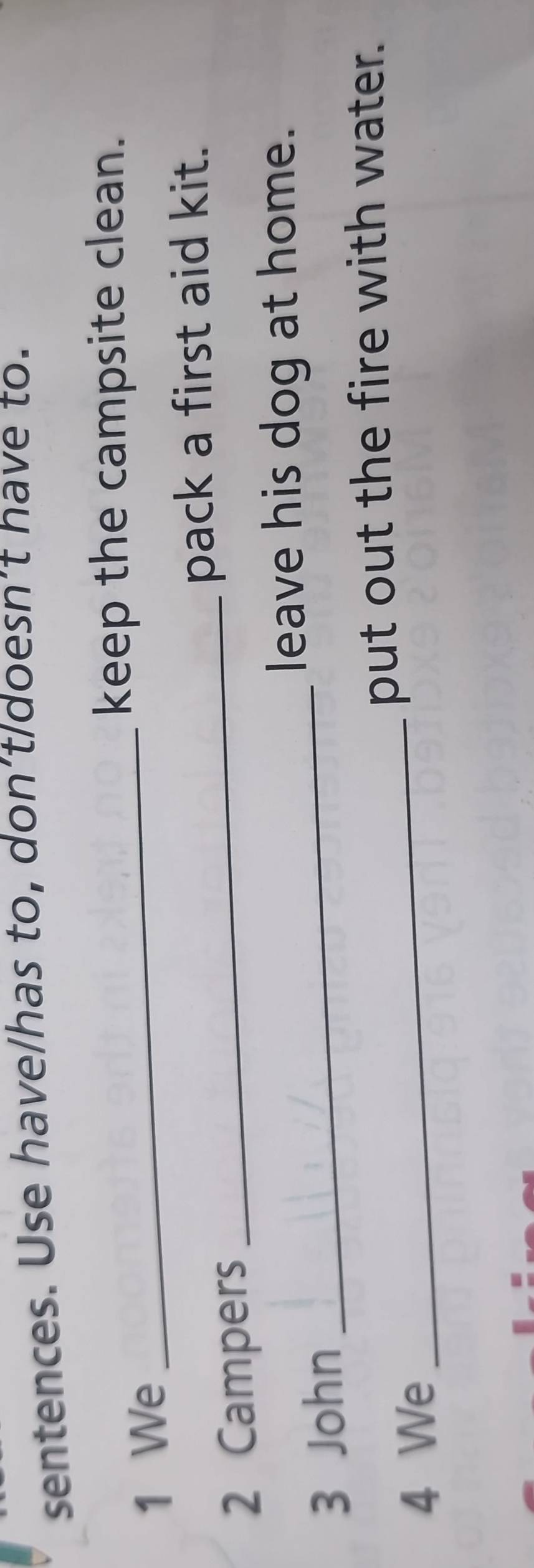 sentences. Use have/has to, don’t/doesn’t have to. 
_ 
keep the campsite clean. 
1 We 
pack a first aid kit. 
2 Campers 
_ 
_ 
leave his dog at home. 
3 John 
_ 
put out the fire with water. 
4 We