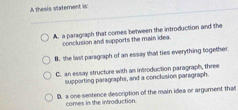 A thesis statement is:
A. a paragraph that comes between the introduction and the
conclusion and supports the main idea.
B. the last paragraph of an essay that ties everything together.
C. an essay structure with an introduction paragraph, three
supporting paragraphs, and a conclusion paragraph.
D. a one-sentence description of the main idea or argument that
comes in the introduction.