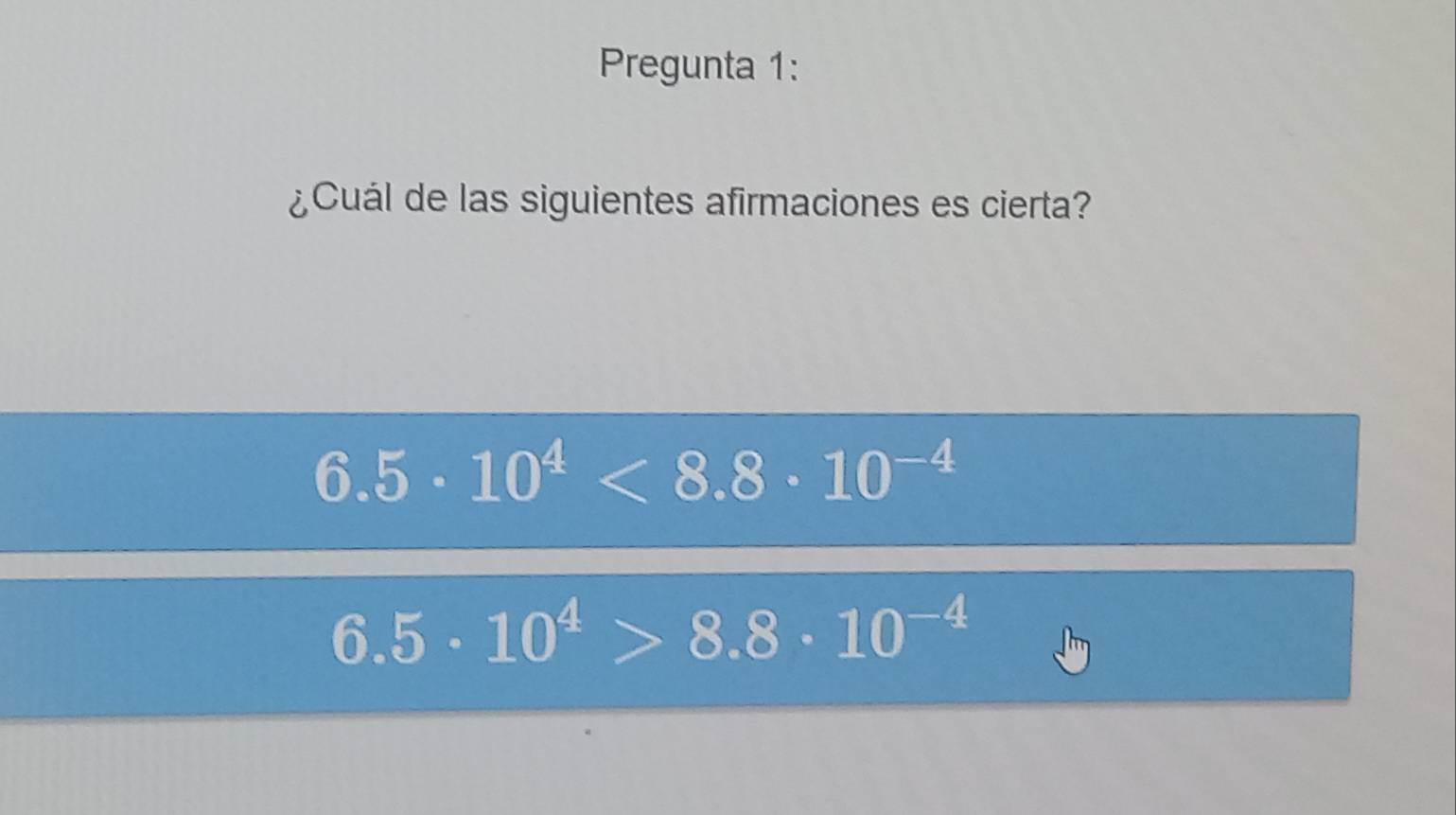 Pregunta 1:
¿Cuál de las siguientes afirmaciones es cierta?
6.5· 10^4<8.8· 10^(-4)
6.5· 10^4>8.8· 10^(-4)