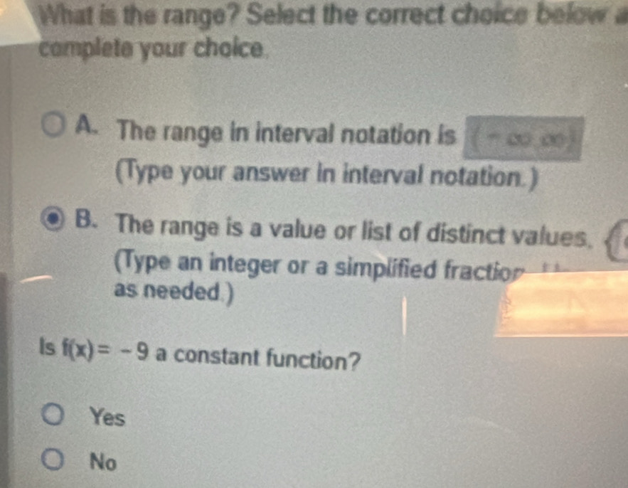 What is the range? Select the correct choice below a
complete your choice.
A. The range in interval notation is ( - ∞, ∞
(Type your answer in interval notation.)
B. The range is a value or list of distinct values.
(Type an integer or a simplified fractior
as needed.)
Is f(x)=-9 a constant function?
Yes
No