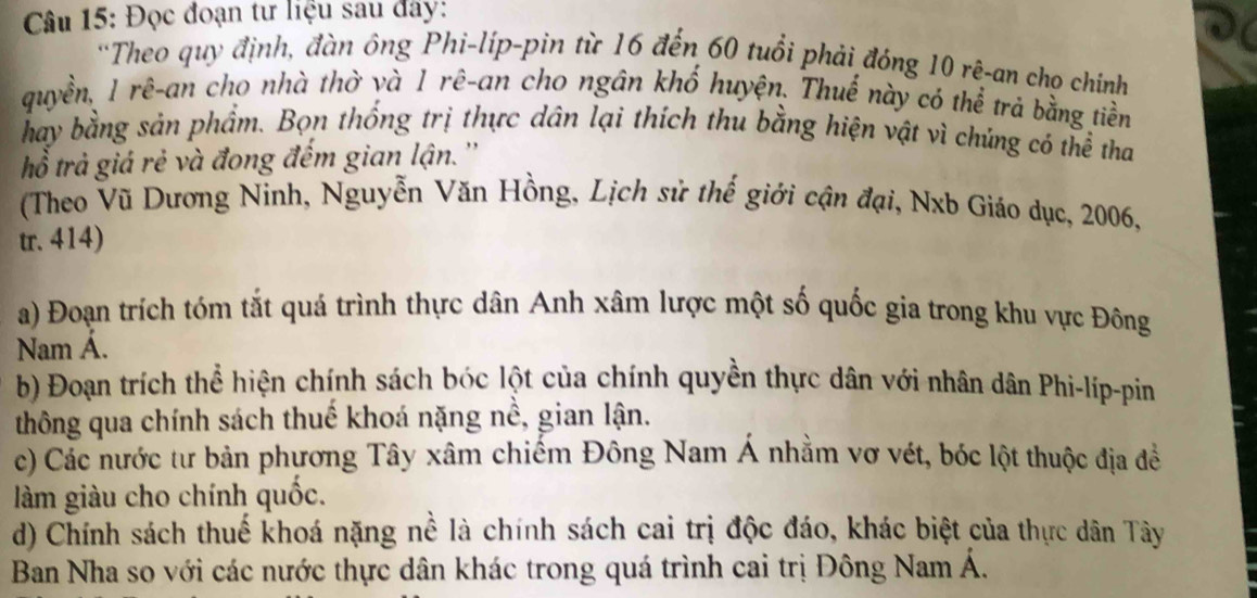 Đọc đoạn tư liệu sau đây: 
'Theo quy định, đàn ông Phi-lip-pin từ 16 đến 60 tuổi phải đóng 10 rê-an cho chính 
quyền, 1 rê-an cho nhà thờ và 1 rê-an cho ngân khố huyện. Thuế này có thể trả bằng tiền 
hay bằng sản phẩm. Bọn thống trị thực dân lại thích thu bằng hiện vật vì chúng có thể tha 
tổ trả giả rẻ và đong đếm gian lận. '' 
(Theo Vũ Dương Ninh, Nguyễn Văn Hồng, Lịch sử thế giới cận đại, Nxb Giáo dục, 2006, 
tr. 414) 
a) Đoạn trích tóm tắt quá trình thực dân Anh xâm lược một số quốc gia trong khu vực Đông 
Nam Á. 
b) Đoạn trích thể hiện chính sách bóc lột của chính quyền thực dân với nhân dân Phi-líp-pin 
thông qua chính sách thuế khoá nặng nề, gian lận. 
c) Các nước tư bản phương Tây xâm chiếm Đông Nam Á nhằm vơ vét, bóc lột thuộc địa đề 
làm giàu cho chính quốc. 
d) Chính sách thuế khoá nặng nề là chính sách cai trị độc đáo, khác biệt của thực dân Tây 
Ban Nha so với các nước thực dân khác trong quá trình cai trị Đông Nam Á.