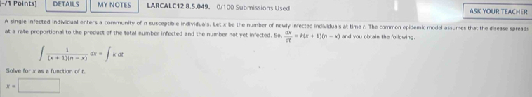 DETAILS MY NOTES LARCALC12 8.5.049. 0/100 Submissions Used ASK YOUR TEACHER
A single infected individual enters a community of n susceptible individuals. Let x be the number of newly infected individuals at time t. The common epidemic model assumes that the disease spreads
at a rate proportional to the product of the total number infected and the number not yet infected. So,  dx/dt =k(x+1)(n-x) and you obtain the following.
∈t  1/(x+1)(n-x) dx=∈t kdt
Solve for x as a function of t
x=□