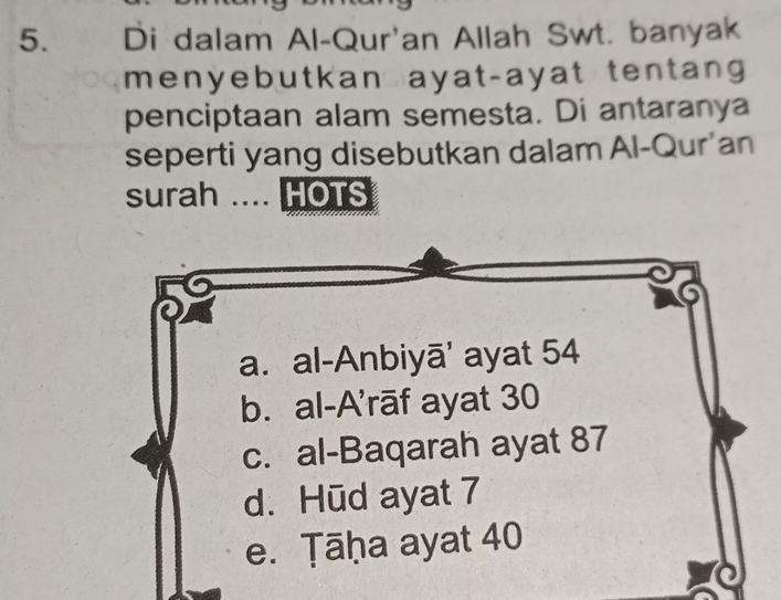 Di dalam Al-Qur'an Allah Swt. banyak
menyebutkan ayat-ayat tentang
penciptaan alam semesta. Di antaranya
seperti yang disebutkan dalam Al-Qur'an
surah .... HOTS
a. al-Anbiyā' ayat 54
b. al-A’rāf ayat 30
c. al-Baqarah ayat 87
d. Hūd ayat 7
e. Ṭāḥa ayat 40