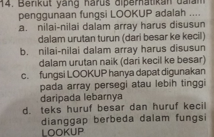 Berikut yang harus diperhatikan dalam
penggunaan fungsi LOOKUP adalah ....
a. nilai-nilai dalam array harus disusun
dalam urutan turun (dari besar ke kecil)
b. nilai-nilai dalam array harus disusun
dalam urutan naik (dari kecil ke besar)
c. fungsi LOOKUP hanya dapat digunakan
pada array persegi atau lebih tinggi
daripada lebarnya
d. teks huruf besar dan huruf kecil
dianggap berbeda dalam fungsi
LOOKUP