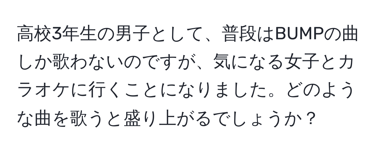 高校3年生の男子として、普段はBUMPの曲しか歌わないのですが、気になる女子とカラオケに行くことになりました。どのような曲を歌うと盛り上がるでしょうか？