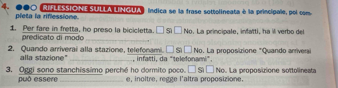 RIFLESSIONE SULLA LINGUA ) Indica se la frase sottolineata è la principale, poi com- 
pleta la riflessione. 
1. Per fare in fretta, ho preso la bicicletta. □ Sì □ sqrt(c) . La principale, infatti, ha il verbo del 
predicato di modo_ 
2. Quando arriverai alla stazione, telefonami. □ sì □ No. La proposizione “Quando arriverai 
alla stazione” _, infatti, da “telefonami”. 
3. Oggi sono stanchissimo perché ho dormito poco. || sì overline  No. La proposizione sottolineata 
può essere _e, inoltre, regge l'altra proposizione.