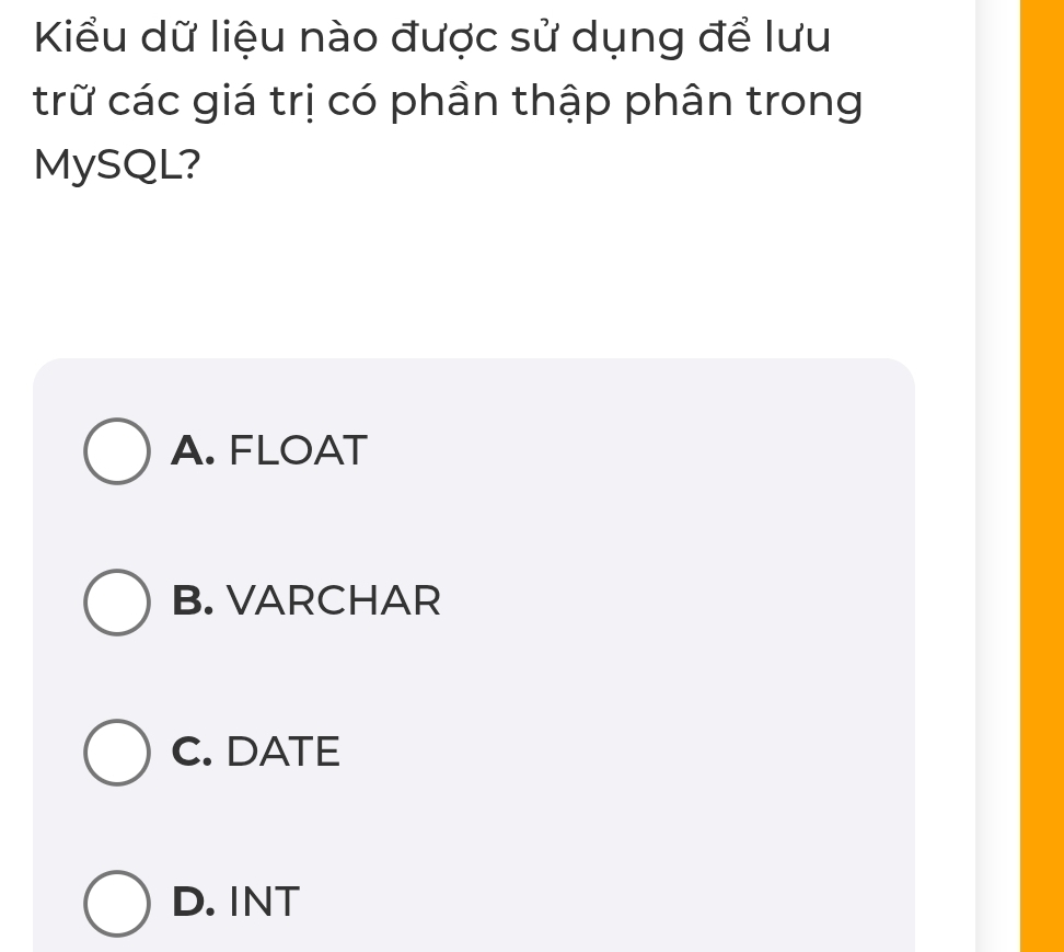 Kiểu dữ liệu nào được sử dụng để lưu
trữ các giá trị có phần thập phân trong
MySQL?
A. FLOAT
B. VARCHAR
C. DATE
D. INT