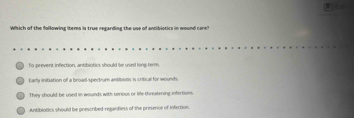 Which of the following items is true regarding the use of antibiotics in wound care?
To prevent infection, antibiotics should be used long-term.
Early initiation of a broad-spectrum antibiotic is critical for wounds.
They should be used in wounds with serious or life-threatening infections.
Antibiotics should be prescribed regardless of the presence of infection.