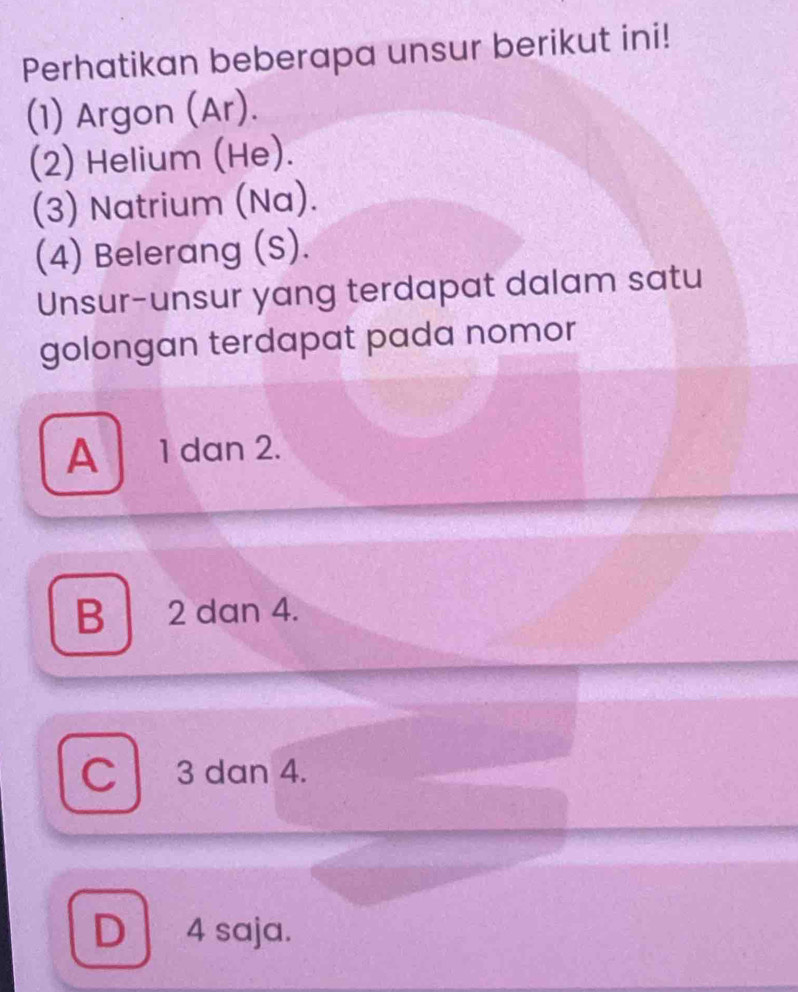 Perhatikan beberapa unsur berikut ini!
(1) Argon (Ar).
(2) Helium (He).
(3) Natrium (Na).
(4) Belerang (S).
Unsur-unsur yang terdapat dalam satu
golongan terdapat pada nomor
A 1 dan 2.
B 2 dan 4.
C 3 dan 4.
D 4 saja.