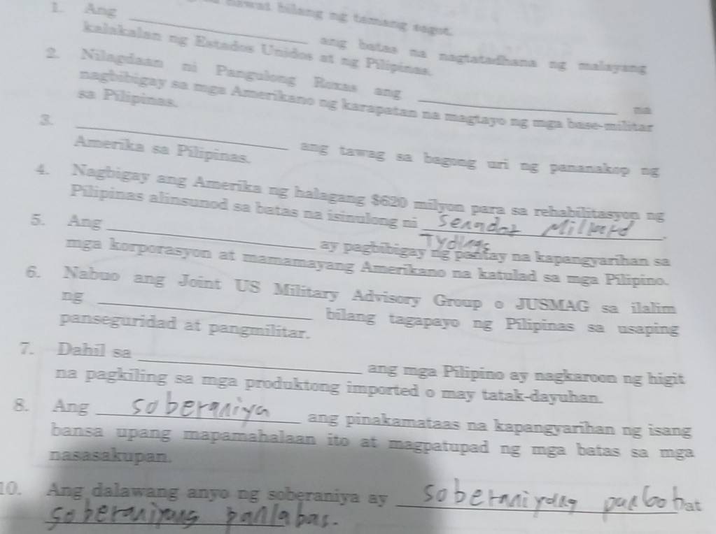 Ang 
_I blwat bilang ng tamang sagot. 
kalakalan ng Estados Unidos at ng Pilípinas. 
ang batas na nagtatadhana ng malayang 
2. Nilagdaan ni Pangulong Roxas ang 
sa Pílipinas. 
_ 
nagbibigay sa mga Amerikano ng karapatan na magtayo ng mga base-militar 
3. 
Amerika sa Pílipinas. 
ang tawag sa bagong uri ng pananakop ng 
_ 
_ 
4. Nagbigay ang Amerika ng halagang $620 milyon para sa rehabilitasyon ng 
Pílipinas alínsunod sa batas na isinulong ni 
5. Ang 
ay pagbibigay ng pantay na kapangyarihan sa 
mga korporasyon at mamamayang Amerikano na katulad sa mga Pilipino. 
6. Nabuo ang Joint US Military Advisory Group o JUSMAG sa ilalim 
ng 
bilang tagapayo ng Pílipinas sa usaping 
panseguridad at pangmilitar. 
_ 
7. Dahil sa 
ang mga Pilipino ay nagkaroon ng higit 
na pagkiling sa mga produktong imported o may tatak-dayuhan. 
8. Ang _ang pinakamataas na kapangyarihan ng isang 
bansa upang mapamahalaan ito at magpatupad ng mga batas sa mga 
nasasakupan. 
10. Ang dalawang anyo ng soberaniya ay 
_Dat 
_