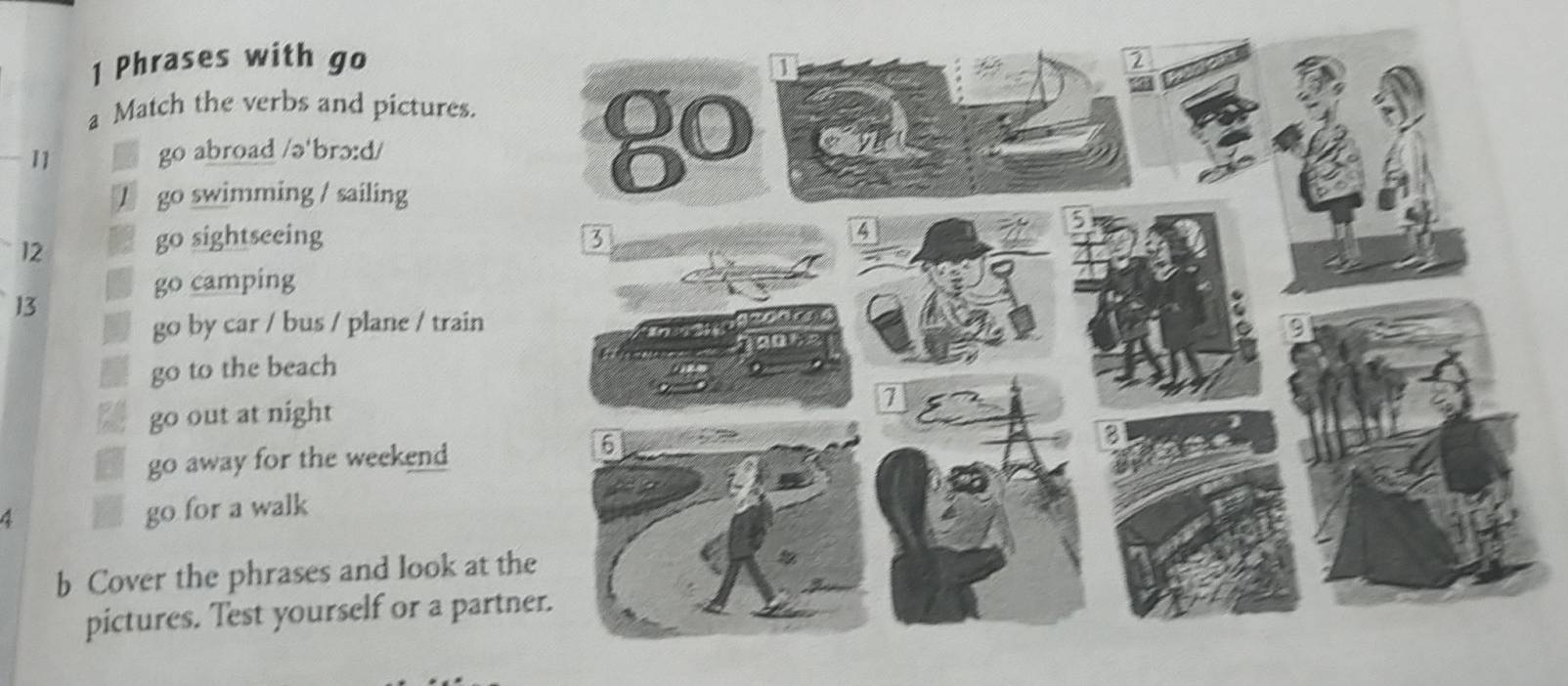 Phrases with go 
a Match the verbs and pictures. 
11 go abroad /ə'brɔ:d/ 
T go swimming / sailing 
12 
B o sightseeing 
go camping 
13 
go by car / bus / plane / train 
go to the beach 
go out at night 
go 1 away for the weekend 
4 go for a walk 
b Cover the phrases and look at th 
pictures. Test yourself or a partn