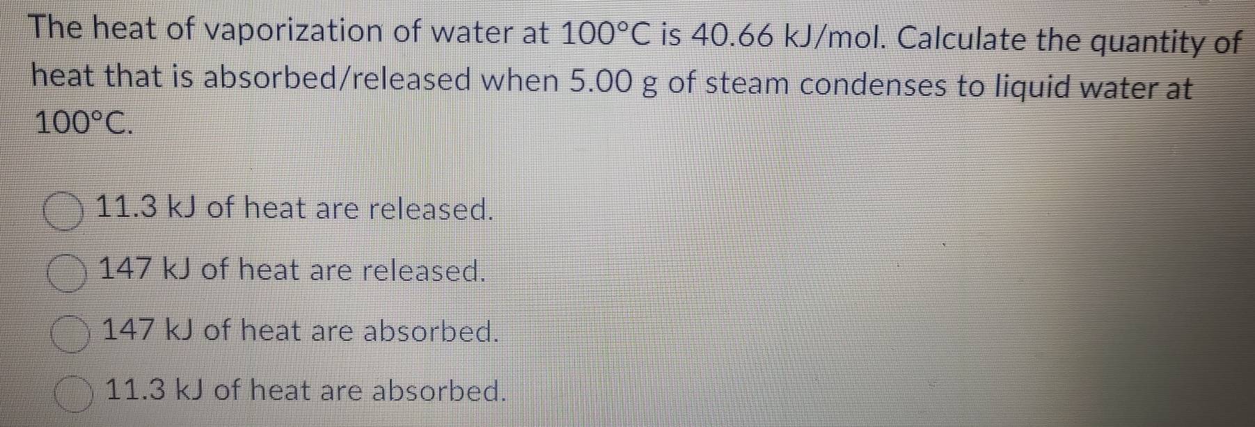 The heat of vaporization of water at 100°C is 40.66 kJ/mol. Calculate the quantity of
heat that is absorbed/released when 5.00 g of steam condenses to liquid water at
100°C.
11.3 kJ of heat are released.
147 kJ of heat are released.
147 kJ of heat are absorbed.
11.3 kJ of heat are absorbed.