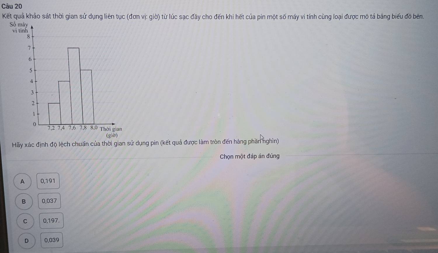 Kết quả khảo sát thời gian sử dụng liên tục (đơn vị: giờ) từ lúc sạc đầy cho đến khi hết của pin một số máy vi tính cùng loại được mô tả bằng biểu đồ bên.
Số 
vi t
Hãy xác định độ lệch chuẩn của thời gian sử dụng pin (kết quả được làm tròn đến hàng phần nghìn)
Chọn một đáp án đúng
A 0,191
B 0,037
C 0,197.
D 0,039