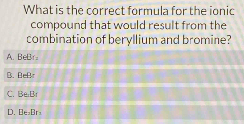 What is the correct formula for the ionic
compound that would result from the
combination of beryllium and bromine?
A. B∈ Br_2
B. BeBr
C. Be_2Br
D. Be_2Br_2