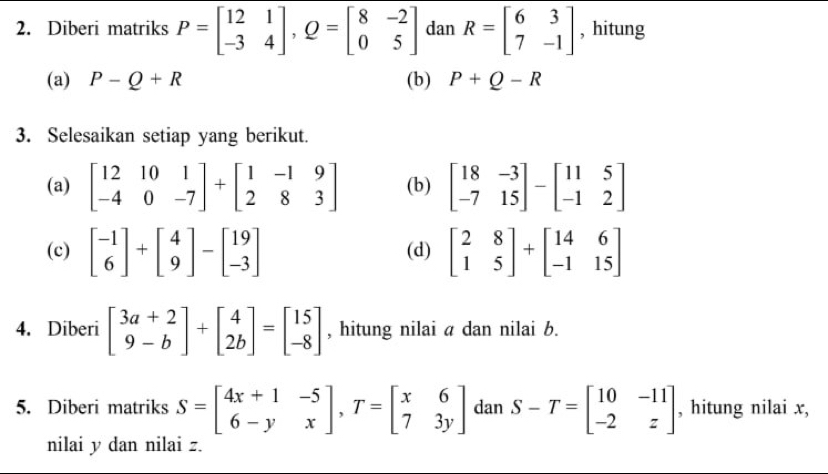 Diberi matriks P=beginbmatrix 12&1 -3&4endbmatrix , Q=beginbmatrix 8&-2 0&5endbmatrix dan R=beginbmatrix 6&3 7&-1endbmatrix , hitung 
(a) P-Q+R (b) P+Q-R
3. Selesaikan setiap yang berikut. 
(a) beginbmatrix 12&10&1 -4&0&-7endbmatrix +beginbmatrix 1&-1&9 2&8&3endbmatrix (b) beginbmatrix 18&-3 -7&15endbmatrix -beginbmatrix 11&5 -1&2endbmatrix
(c) beginbmatrix -1 6endbmatrix +beginbmatrix 4 9endbmatrix -beginbmatrix 19 -3endbmatrix (d) beginbmatrix 2&8 1&5endbmatrix +beginbmatrix 14&6 -1&15endbmatrix
4. Diberi beginbmatrix 3a+2 9-bendbmatrix +beginbmatrix 4 2bendbmatrix =beginbmatrix 15 -8endbmatrix , hitung nilai a dan nilai b. 
5. Diberi matriks S=beginbmatrix 4x+1&-5 6-y&xendbmatrix , T=beginbmatrix x&6 7&3yendbmatrix dan S-T=beginbmatrix 10&-11 -2&zendbmatrix , hitung nilai x, 
nilai y dan nilai z.