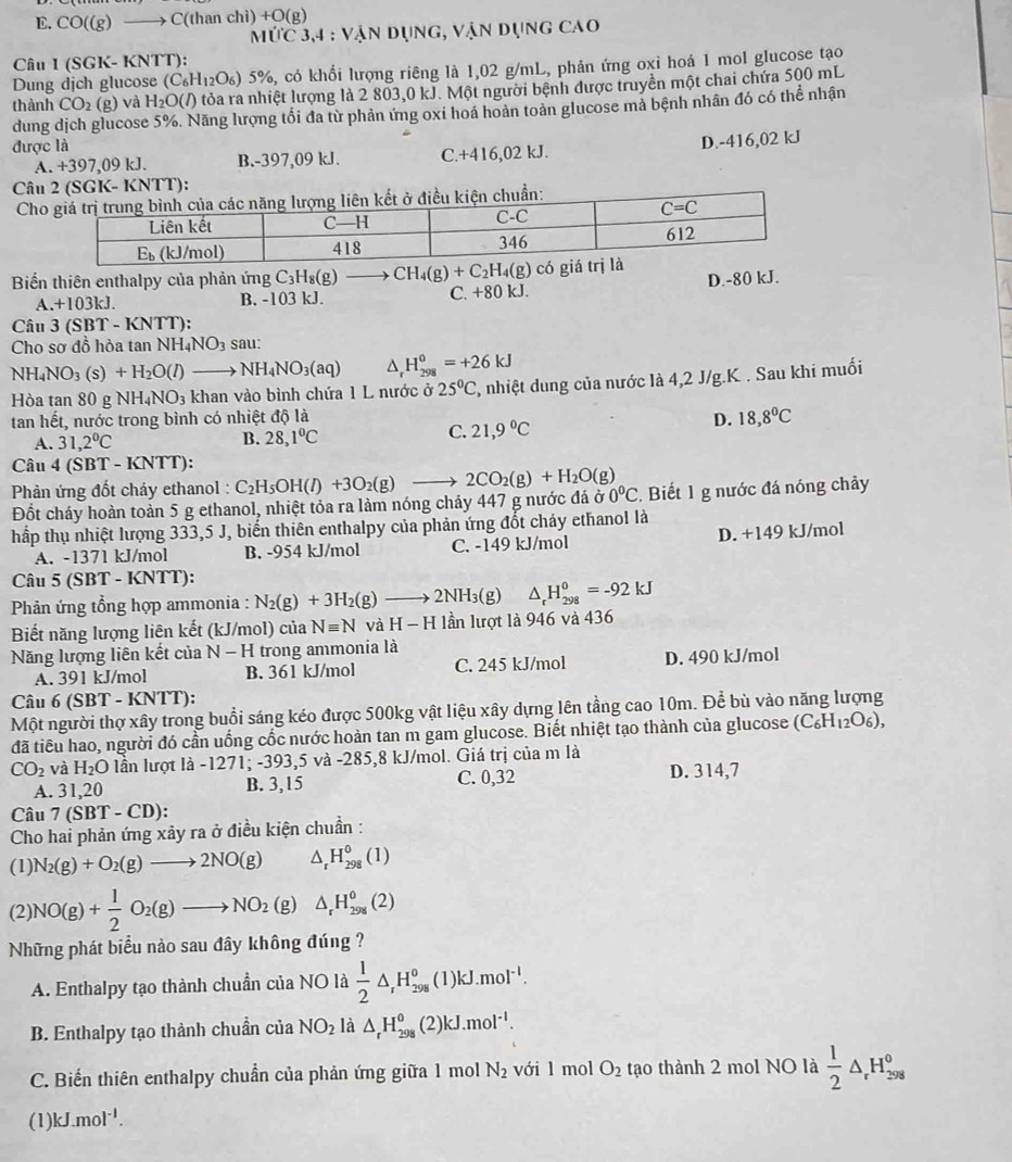 D. CO((g) to C(t han cl ii)+O(xi
ItiC3,4:VANDUNG,VAI ân dụng cao
Câu 1 (SGK- KNTT):
Dung dịch glucose (C_6H_12O_6)5% 5%, có khổi lượng riêng là 1,02 g/mL, phản ứng oxỉ hoá 1 mol glucose tạo
thành CO_2(g) và H_2O(l) tỏa ra nhiệt lượng là 2 803,0 kJ. Một người bệnh được truyền một chai chứa 500 mL
dung dịch glucose 5%. Năng lượng tối đa từ phản ứng oxi hoá hoàn toàn glucose mả bệnh nhân đó có thể nhận
được là
A. +397,09 kJ. B.-397,09 kJ. C.+416,02kJ. D.-416,02 kJ
Câu
C
Biến thiên enthalpy của phản ứng C_3H_8(g)to D.-80 kJ.
A.+103kJ. B. -103 kJ. C. +80 kJ.
Câu 3 (SBT - KNTT):
Cho sơ đồ hòa tan N H_4NO_3 sau:
NH_4NO_3(s)+H_2O(l) NH_4NO_3(aq) ^ H_(298)^0=+26kJ
Hòa tan 80 g NH_4NO_3 khan vào bình chứa 1 L nước ở 25°C 1, nhiệt dung của nước là 4,2 J/g.K . Sau khi muối
tan hết, nước trong bình có nhiệt độ là
D. 18,8°C
A. 31,2°C
B. 28,1°C
C. 21,9°C
Câu 4 (SBT -KNTT)
Phản ứng đốt cháy ethanol :
Đốt cháy hoàn toản 5 g ethanol, nhiệt tỏa ra làm nóng chảy 447 g nước đá C_2H_5OH(l)+3O_2(g)to 2CO_2(g)+H_2O(g) 00°C. Biết 1 g nước đá nóng chảy
hấp thụ nhiệt lượng 333,5 J, biến thiên enthalpy của phản ứng đốt cháy ethanol là
A. -1371 kJ/mol B. -954 kJ/mol C. -149 kJ/mol D. +149 kJ/mol
Câu 5 (SBT - KNTT):
Phản ứng tổng hợp ammonia : N_2(g)+3H_2(g)to 2NH_3(g) △ _rH_(298)^0=-92kJ
Biết năng lượng liên kết (kJ/mol) của Nequiv N và H-H lần lượt là 946 và 436
Năng lượng liên kết của N-H trong ammonia là
A. 391 kJ/mol B. 361 kJ/mol C. 245 kJ/mol D. 490 kJ/mol
Câu 6 (SBT - KNTT):
Một người thợ xây trong buổi sáng kéo được 500kg vật liệu xây dựng lên tầng cao 10m. Để bù vào năng lượng
đã tiêu hao, người đó cần uống cốc nước hoàn tan m gam glucose. Biết nhiệt tạo thành của glucose (C_6H_12O_6),
CO_2 và H_2O lần lượt là -1271; -393,5 và -285,8 kJ/mol. Giá trị của m là
A. 31,20 B. 3,15 C. 0,32 D. 314,7
Câu 7(SBT-CD):
Cho hai phản ứng xảy ra ở điều kiện chuẩn :
(1) N_2(g)+O_2(g)to 2NO(g) △ _rH_(298)^0(1)
(2) NO(g)+ 1/2 O_2(g)to NO_2 (8 △ _rH_(298)^0(2)
Những phát biểu nào sau đây không đúng ?
A. Enthalpy tạo thành chuẩn của NO là  1/2 △ _rH_(298)^o (1) kJ.mol^(-l).
B. Enthalpy tạo thành chuẩn của NO_2 là △ _rH_(298)^o C 21 kJ.mol^(-1).
C. Biến thiên enthalpy chuẩn của phản ứng giữa 1 mol N_2 với l mol O_2 tạo thành 2 mol NO là  1/2 △ _rH_(298)^0
(1) kJ.mol^(-1).