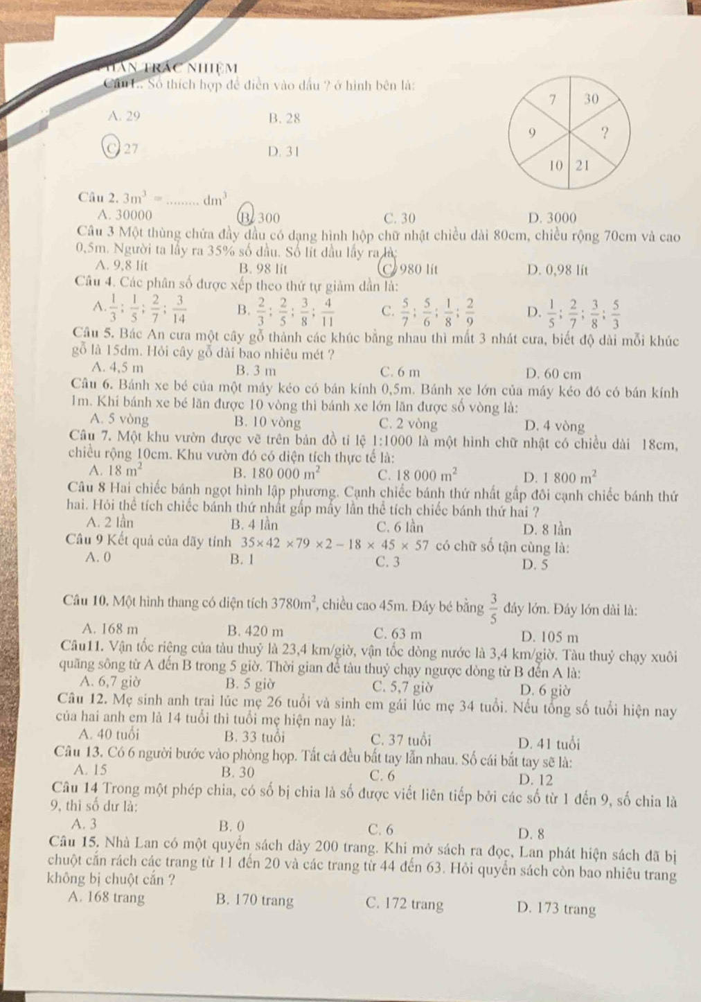 Thân trác nhiệm
Ci L. Số thích hợp để điễn vào dầu ? ở hình bên là:
A. 29 B. 28
C 27 D. 31
Câu 2. 3m^3= _ dm^3
A. 30000 B 300 C. 30 D. 3000
Câu 3 Một thùng chứa đầy đầu có dạng hình hộp chữ nhật chiều dài 80cm, chiều rộng 70cm và cao
0,5m. Người ta lầy ra 35% số đầu. Số lít đầu lấy ra là
A. 9,8 lit B. 98 lit C 980 lít D. 0,98 lít
Câu 4. Các phân số được xếp theo thứ tự giảm dần là:
A.  1/3 ; 1/5 ; 2/7 ; 3/14  B.  2/3 ; 2/5 ; 3/8 ; 4/11  C.  5/7 ; 5/6 ; 1/8 ; 2/9  D.  1/5 ; 2/7 ; 3/8 ; 5/3 
Câu 5. Bác An cưa một cây gỗ thành các khúc bằng nhau thì mất 3 nhát cưa, biết độ dài mỗi khúc
gỗ là 15dm. Hỏi cây gỗ dài bao nhiêu mét ?
A. 4,5 m B. 3 m C. 6 m D. 60 cm
Cầâu 6. Bánh xe bé của một máy kéo có bán kính 0,5m. Bánh xe lớn của máy kéo đó có bán kính
1m. Khi bánh xe bé lãn được 10 vòng thì bánh xe lớn lăn được số vòng là:
A. 5 vòng B. 10 vòng C. 2 vòng D. 4 vòng
Câu 7. Một khu vườn được vẽ trên bản đồ tỉ lệ 1:1000 là một hình chữ nhật có chiều dài 18cm,
chiều rộng 10cm. Khu vườn đó có diện tích thực tế là:
A. 18m^2 B. 180000m^2 C. 18000m^2 D. 1800m^2
Câu 8 Hai chiếc bánh ngọt hình lập phương. Cạnh chiếc bánh thứ nhất gấp đôi cạnh chiếc bánh thứ
hai. Hỏi thể tích chiếc bánh thứ nhất gấp mấy lần thể tích chiếc bánh thứ hai ?
A. 2 lần B. 4 lần C. 6 lần D. 8 lần
Câu 9 Kết quả của dãy tính 35* 42* 79* 2-18* 45* 57 có chữ số tận cùng là:
A. 0 B. 1 C. 3 D. 5
Câu 10, Một hình thang có diện tích 3780m^2 , chiều cao 45m. Đáy bé bằng  3/5  đây lớn. Đây lớn dài là:
A. 168 m B. 420 m C. 63 m D. 105 m
Câu11. Vận tốc riệng của tàu thuỷ là 23,4 km/giờ, vận tốc dòng nước là 3,4 km/giờ. Tàu thuỷ chạy xuôi
quãng sông từ A đến B trong 5 giờ. Thời gian để tàu thuỷ chạy ngược dòng từ B đến A là:
A. 6,7 giờ B. 5 giờ C. 5,7 giờ D. 6 giờ
Câu 12. Mẹ sinh anh trai lúc mẹ 26 tuổi và sinh em gái lúc mẹ 34 tuổi. Nếu tổng số tuổi hiện nay
của hai anh em là 14 tuổi thì tuổi mẹ hiện nay là:
A. 40 tuổi B. 33 tuổi C. 37 tuổi D. 41 tuổi
Câu 13. Có 6 người bước vào phòng họp. Tất cả đều bất tay lẫn nhau. Số cái bắt tay sẽ là:
A. 15 B. 30 C. 6 D. 12
Câu 14 Trong một phép chia, có số bị chia là số được viết liên tiếp bởi các số từ 1 đến 9, số chia là
9, thì số dư là:
A. 3 B. 0 C. 6
D. 8
Câu 15. Nhà Lan có một quyển sách dày 200 trang. Khi mở sách ra đọc, Lan phát hiện sách đã bị
chuột cấn rách các trang từ 11 đến 20 và các trang từ 44 đến 63. Hỏi quyển sách còn bao nhiêu trang
không bị chuột cắn ?
A. 168 trang B. 170 trang C. 172 trang D. 173 trang