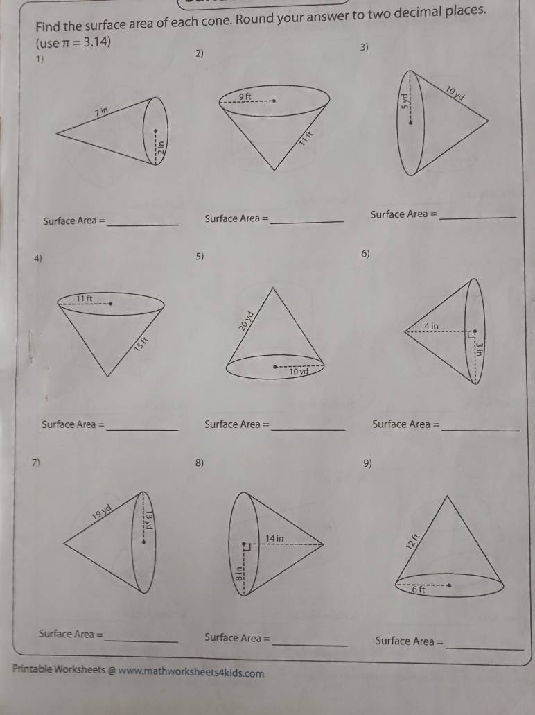 Find the surface area of each cone. Round your answer to two decimal places. 
(use π =3.14)
3) 
1) 
2) 

Surface Area =_ Surface Area =_ Surface Area =_ 
4) 
5) 
6) 
Surface Area =_ Surface Area =_ Surface Area =_ 
7) 
8) 
9) 
_ 
Surface Area =_ Surface Area =_ Surface Area = 
Printable Worksheets @ www.mathworksheets4kids.com