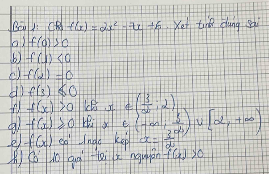 Bcu 1i CRo f(x)=2x^2-7x+6 xot the dung sài 
a) f(0)>0
b) f(1)<0</tex> 
() f(2)=0
(1) f(3)≤ 0
fe) f(x)>0
∈ ( 3/2 ,2)
) f(x)≥slant 0
∈ (-∈fty , 3/2 )∪ [2,+∈fty )
f(x) eo' Hngo kep x= 3/2 
(h) (o l0 gqìi x nquyan f(x)>0