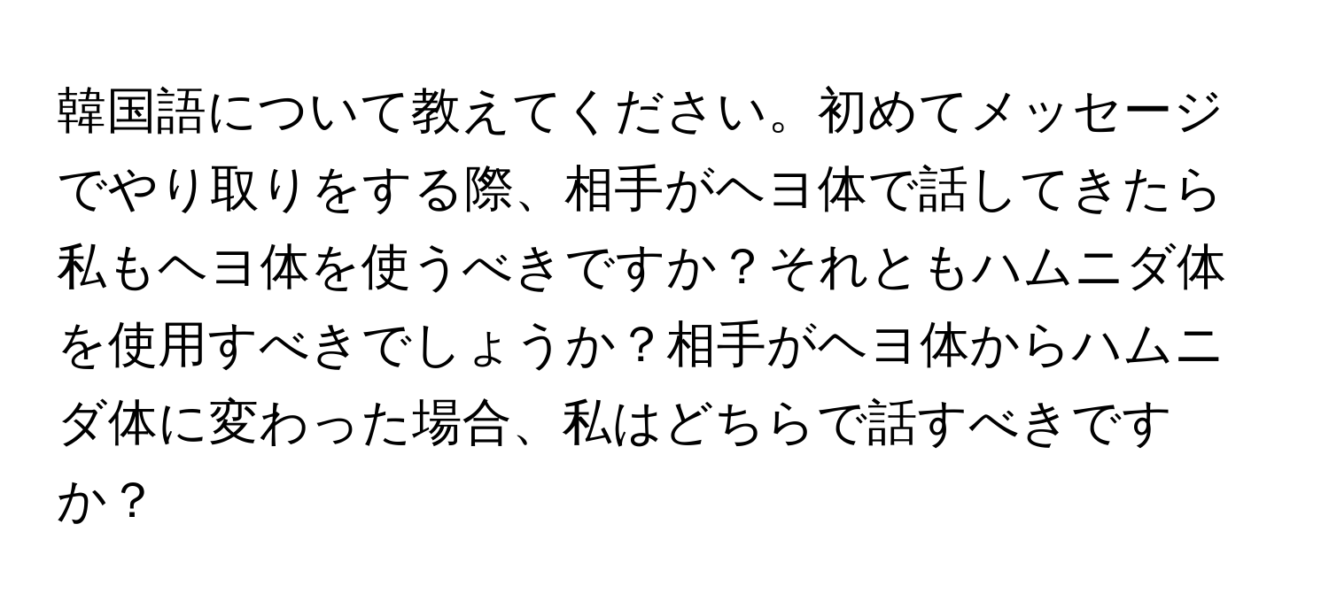 韓国語について教えてください。初めてメッセージでやり取りをする際、相手がヘヨ体で話してきたら私もヘヨ体を使うべきですか？それともハムニダ体を使用すべきでしょうか？相手がヘヨ体からハムニダ体に変わった場合、私はどちらで話すべきですか？