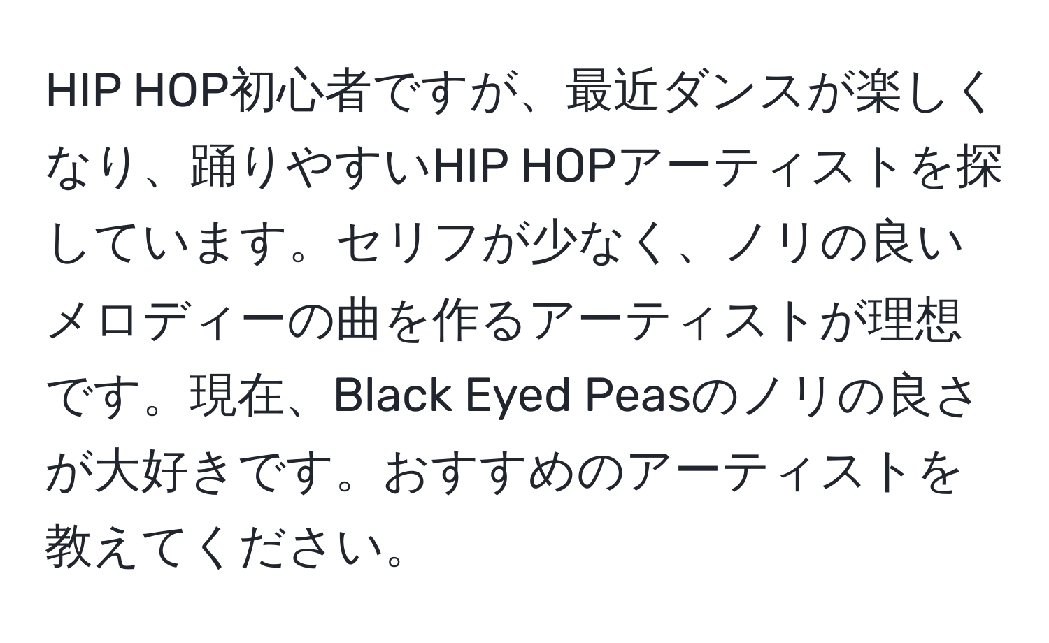 HIP HOP初心者ですが、最近ダンスが楽しくなり、踊りやすいHIP HOPアーティストを探しています。セリフが少なく、ノリの良いメロディーの曲を作るアーティストが理想です。現在、Black Eyed Peasのノリの良さが大好きです。おすすめのアーティストを教えてください。