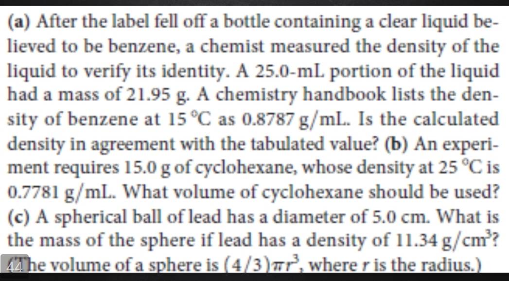 After the label fell off a bottle containing a clear liquid be- 
lieved to be benzene, a chemist measured the density of the 
liquid to verify its identity. A 25.0-mL portion of the liquid 
had a mass of 21.95 g. A chemistry handbook lists the den- 
sity of benzene at 15°C as I 0. 8787 g/mL. Is the calculated 
density in agreement with the tabulated value? (b) An experi- 
ment requires 15.0 g of cyclohexane, whose density at 25°C is
0. 7781 g/mL. What volume of cyclohexane should be used? 
(c) A spherical ball of lead has a diameter of 5.0 cm. What is 
the mass of the sphere if lead has a density of 11.34g/cm^3 2 
The volume of a sphere is (4/3)π r^3 , where r is the radius.)