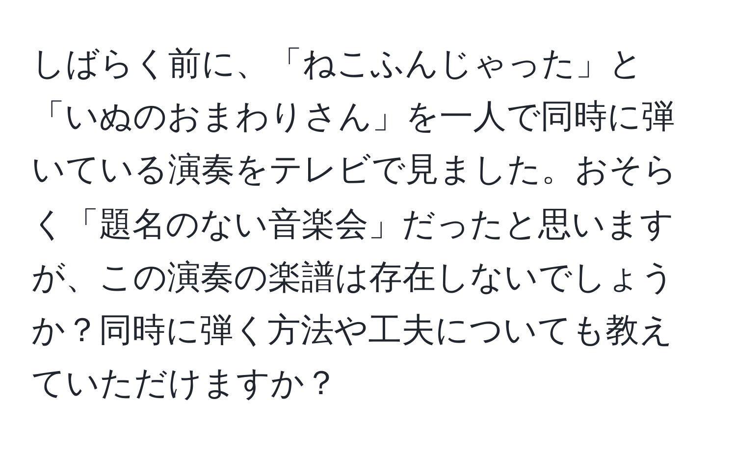 しばらく前に、「ねこふんじゃった」と「いぬのおまわりさん」を一人で同時に弾いている演奏をテレビで見ました。おそらく「題名のない音楽会」だったと思いますが、この演奏の楽譜は存在しないでしょうか？同時に弾く方法や工夫についても教えていただけますか？