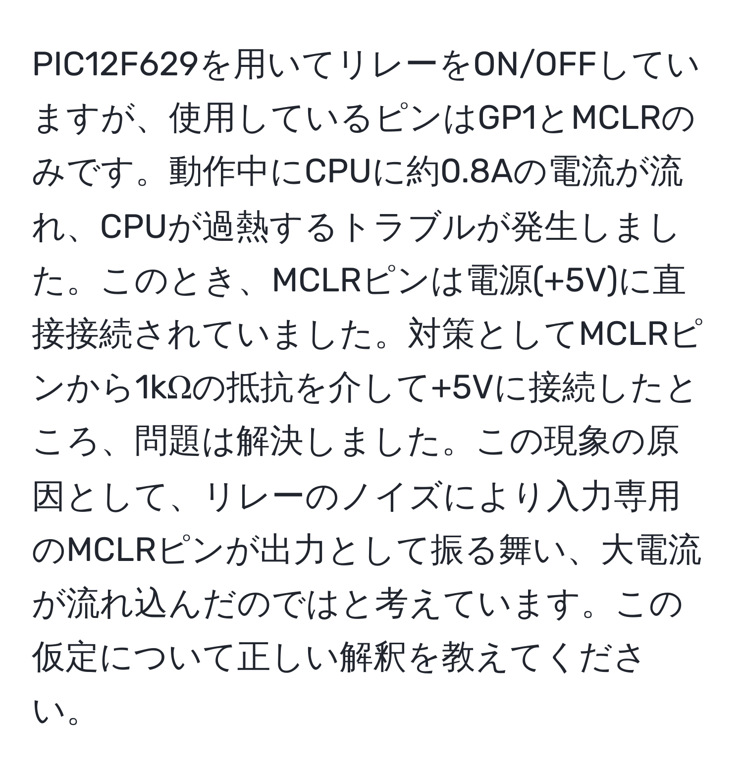 PIC12F629を用いてリレーをON/OFFしていますが、使用しているピンはGP1とMCLRのみです。動作中にCPUに約0.8Aの電流が流れ、CPUが過熱するトラブルが発生しました。このとき、MCLRピンは電源(+5V)に直接接続されていました。対策としてMCLRピンから1kΩの抵抗を介して+5Vに接続したところ、問題は解決しました。この現象の原因として、リレーのノイズにより入力専用のMCLRピンが出力として振る舞い、大電流が流れ込んだのではと考えています。この仮定について正しい解釈を教えてください。