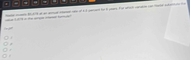 12 25 to 
Nartal invents $5,573 at am annual interent rate of 4.5 percent for 8 years. For which vartable can Nadal substifule the 
vale 553 in the simple interest formmula?