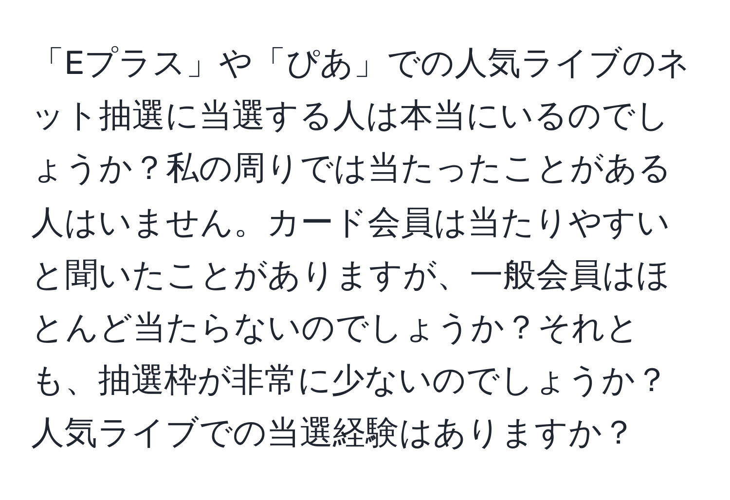 「Eプラス」や「ぴあ」での人気ライブのネット抽選に当選する人は本当にいるのでしょうか？私の周りでは当たったことがある人はいません。カード会員は当たりやすいと聞いたことがありますが、一般会員はほとんど当たらないのでしょうか？それとも、抽選枠が非常に少ないのでしょうか？人気ライブでの当選経験はありますか？