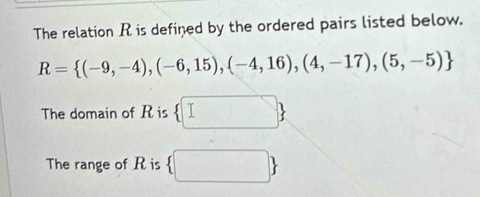 The relation R is defined by the ordered pairs listed below.
R= (-9,-4),(-6,15),(-4,16),(4,-17),(5,-5)
The domain of R is  □ 
The range of R is  □ 