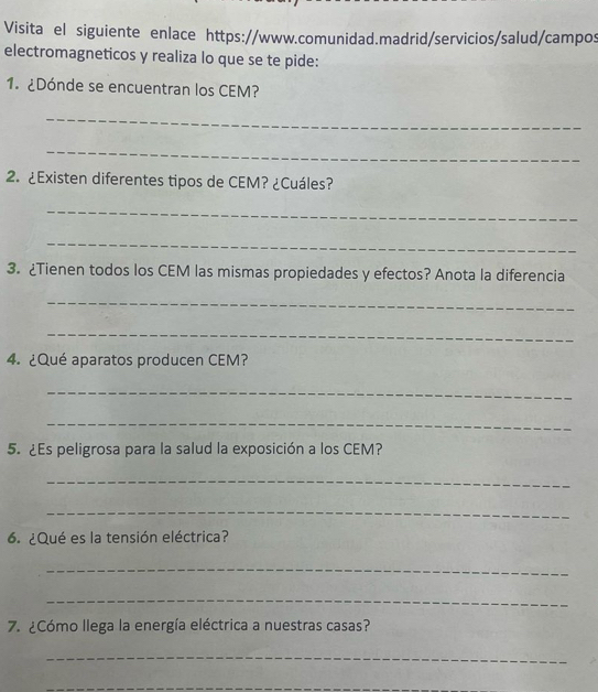 Visita el siguiente enlace https://www.comunidad.madrid/servicios/salud/campos 
electromagneticos y realiza lo que se te pide: 
1. ¿Dónde se encuentran los CEM? 
_ 
_ 
2. ¿Existen diferentes tipos de CEM? ¿Cuáles? 
_ 
_ 
3. ¿Tienen todos los CEM las mismas propiedades y efectos? Anota la diferencia 
_ 
_ 
4.¿Qué aparatos producen CEM? 
_ 
_ 
5. ¿Es peligrosa para la salud la exposición a los CEM? 
_ 
_ 
6. ¿Qué es la tensión eléctrica? 
_ 
_ 
7. ¿Cómo llega la energía eléctrica a nuestras casas? 
_ 
_