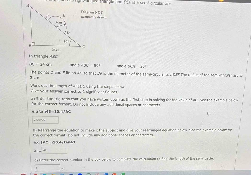 a right-angled triangle and DEF is a semi-circular arc.
ram NOT
ately drawn
In triangle ABC
BC=24cm angle ABC=90° angle BCA=30°
The points D and F lie on AC so that DF is the diameter of the semi-circular arc DEF The radius of the semi-circular arc is
3 cm.
Work out the length of AFEDC using the steps below
Give your answer correct to 2 significant figures.
a) Enter the trig ratio that you have written down as the first step in solving for the value of AC. See the example below
for the correct format. Do not include any additional spaces or characters.
e.gtan 43=10.4/AC
24/tan30
b) Rearrange the equation to make x the subject and give your rearranged equation below. See the example below for
the correct format. Do not include any additional spaces or characters.
e.g(AC=)10.4/tan 43
AC= 42
c) Enter the correct number in the box below to complete the calculation to find the length of the semi circle.
1 □ π