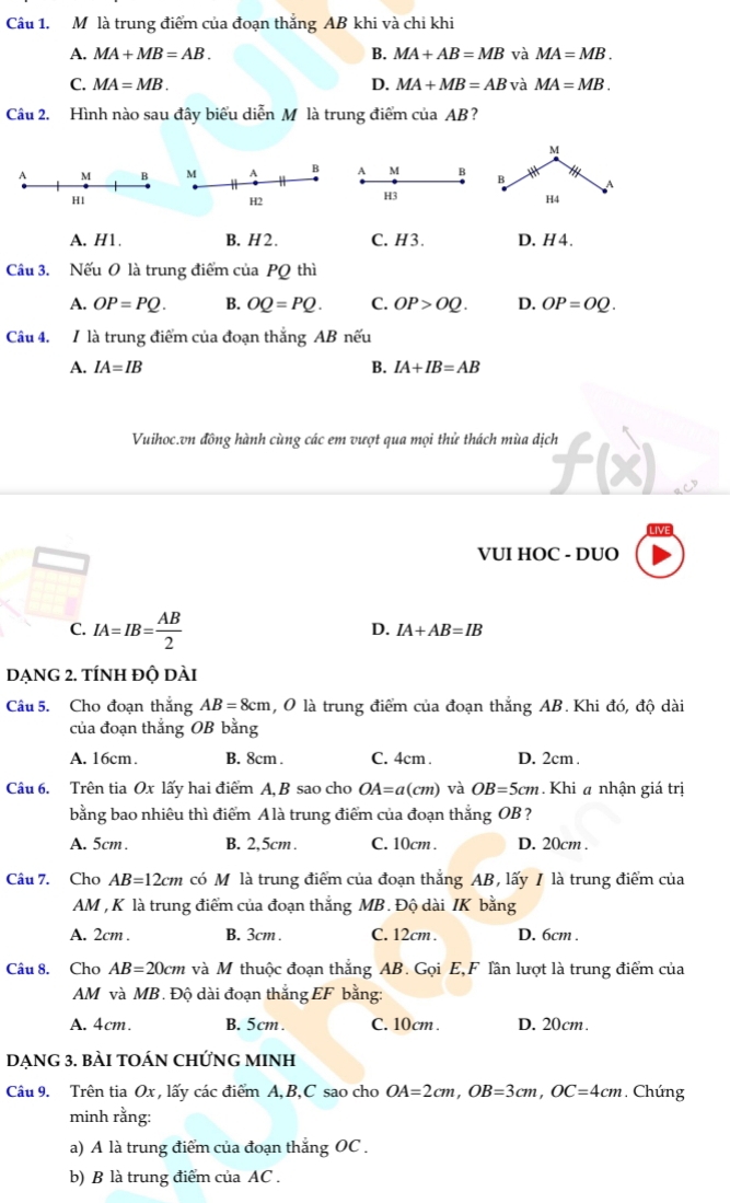 là trung điểm của đoạn thắng AB khi và chi khi
A. MA+MB=AB. B. MA+AB=MB và MA=MB.
C. MA=MB. D. MA+MB=AB và MA=MB.
Câu 2. Hình nào sau đây biểu diễn M là trung điểm của AB?
M B
H3
A. H1. B. H2. C. H3. D. H 4.
Câu 3. Nếu O là trung điểm của PQ thì
A. OP=PQ. B. OQ=PQ. C. OP>OQ. D. OP=OQ.
Câu 4. / là trung điểm của đoạn thắng AB nếu
A. IA=IB B. IA+IB=AB
Vuihoc.vn đồng hành cùng các em vượt qua mọi thử thách mùa dịch
VUI HOC - DUO
C. IA=IB= AB/2 
D. IA+AB=IB
DẠNG 2. TÍNh độ dài
Câu 5. Cho đoạn thắng AB=8cm , O là trung điểm của đoạn thẳng AB. Khi đó, độ dài
của đoạn thắng OB bằng
A. 16cm. B. 8cm . C. 4cm . D. 2cm .
Câu 6. Trên tia Ox lấy hai điểm A, B sao cho OA=a(cm) và OB=5cm Khi a nhận giá trị
bằng bao nhiêu thì điểm Alà trung điểm của đoạn thắng OB ?
A. 5cm . B. 2,5cm . C. 10cm . D. 20cm .
Câu 7. Cho AB=12cm có Mô là trung điểm của đoạn thắng AB, lấy / là trung điểm của
AM , K là trung điểm của đoạn thắng MB. Độ dài IK bằng
A. 2cm . B. 3cm . C. 12cm . D. 6cm .
Câu 8. Cho AB=20cm và M thuộc đoạn thắng AB. Gọi E,F lần lượt là trung điểm của
AM và MB. Độ dài đoạn thắng EF bằng:
A. 4cm. B. 5cm . C. 10cm . D. 20cm.
DẠNG 3. BÀI TOÁN CHỨNG MINH
Câu 9. Trên tia Ox , lấy các điểm A,B,C sao cho OA=2cm,OB=3cm,OC=4cm. Chúng
minh rằng:
a) A là trung điểm của đoạn thắng OC .
b) B là trung điểm của AC .