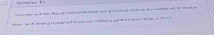 Solve the problem. Round all circumference and area calculations to the nearest whole number 
How much fencing is required to enclose a circular garden whose radius is 21 m?