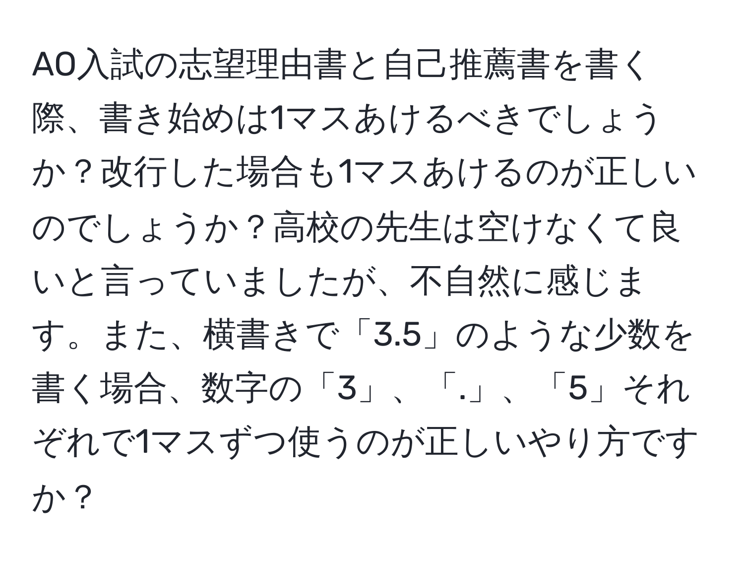 AO入試の志望理由書と自己推薦書を書く際、書き始めは1マスあけるべきでしょうか？改行した場合も1マスあけるのが正しいのでしょうか？高校の先生は空けなくて良いと言っていましたが、不自然に感じます。また、横書きで「3.5」のような少数を書く場合、数字の「3」、「.」、「5」それぞれで1マスずつ使うのが正しいやり方ですか？