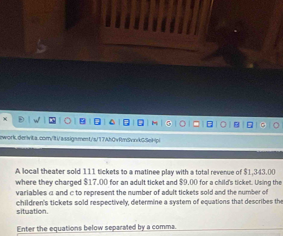 × w 
M 
ework.derivita.com/lti/assignment/s/17Ah0vRmSvxvkGSeiHpi 
A local theater sold 111 tickets to a matinee play with a total revenue of $1,343.00
where they charged $17.00 for an adult ticket and $9.00 for a child's ticket. Using the 
variables a and c to represent the number of adult tickets sold and the number of 
children's tickets sold respectively, determine a system of equations that describes the 
situation. 
Enter the equations below separated by a comma.