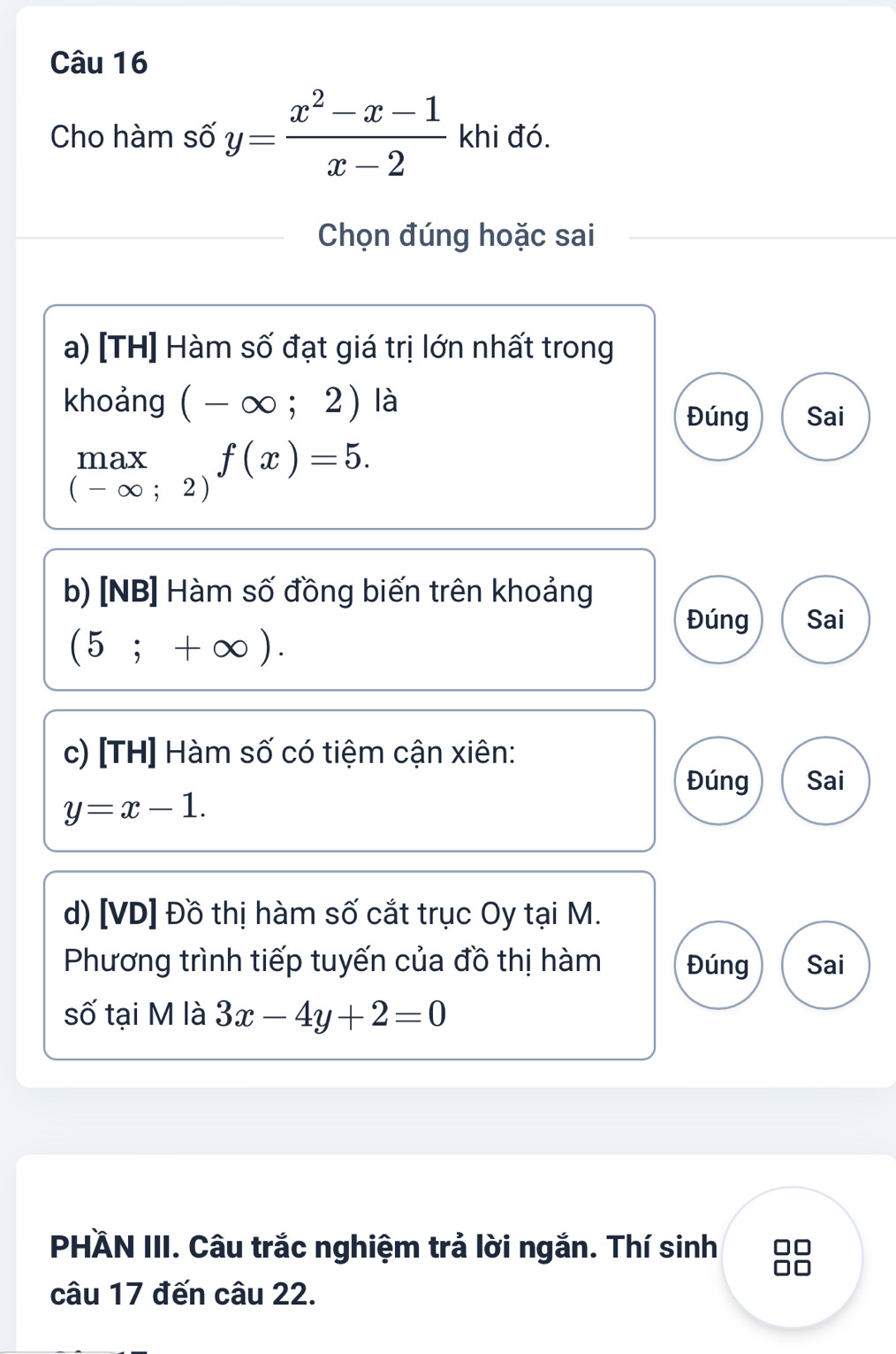 Cho hàm số y= (x^2-x-1)/x-2  khi đó.
Chọn đúng hoặc sai
a) [TH] Hàm số đạt giá trị lớn nhất trong
khoảng (-∈fty ;2) là
Đúng Sai
.beginarrayr max (-∈fty ;2)endarray.  f(x)=5. 
b) [NB] Hàm số đồng biến trên khoảng
Đúng Sai
(5;+∈fty ). 
c) [TH] Hàm số có tiệm cận xiên:
Đúng Sai
y=x-1. 
d) [VD] Đồ thị hàm số cắt trục Oy tại M.
Phương trình tiếp tuyến của đồ thị hàm Đúng Sai
số tại M là 3x-4y+2=0
PHÄN III. Câu trắc nghiệm trả lời ngắn. Thí sinh
câu 17 đến câu 22.