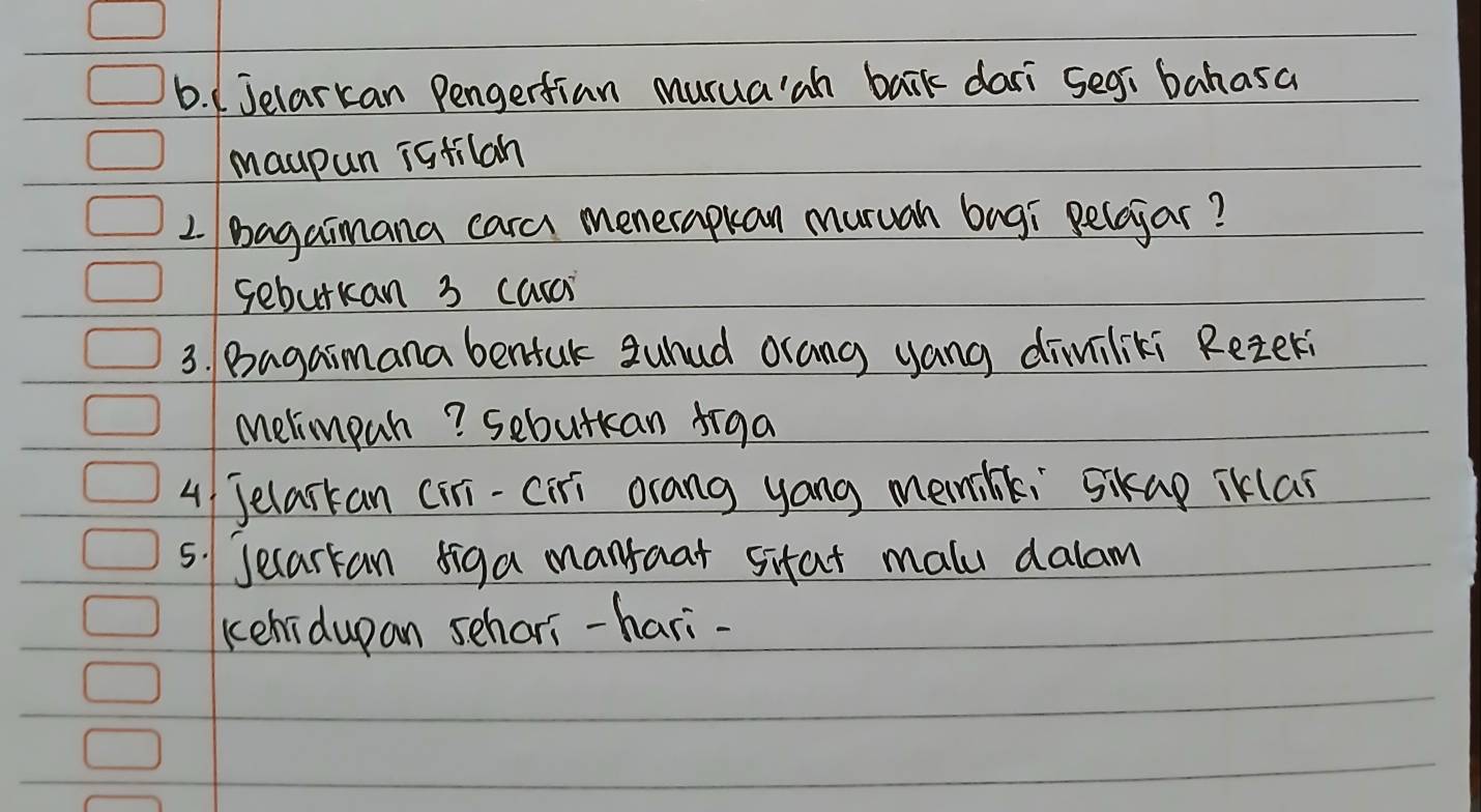 1Jelarkan Pengertian murua'ah bark dari segi bahasa 
maupun istilah 
2 Bagaimana cara menerapkan muruah bugi pelojar? 
seburkan 3 carai 
3. Bagaimana benfuk suhud orang yang diviliki Reteri 
Melimpah? sebutkan figa 
4 Jelarkan (iri-ciri orang yong memink, Sikap iklas 
5. Jecarkan siga manraat sitat malu dalam 
kehidupan schari-hari-