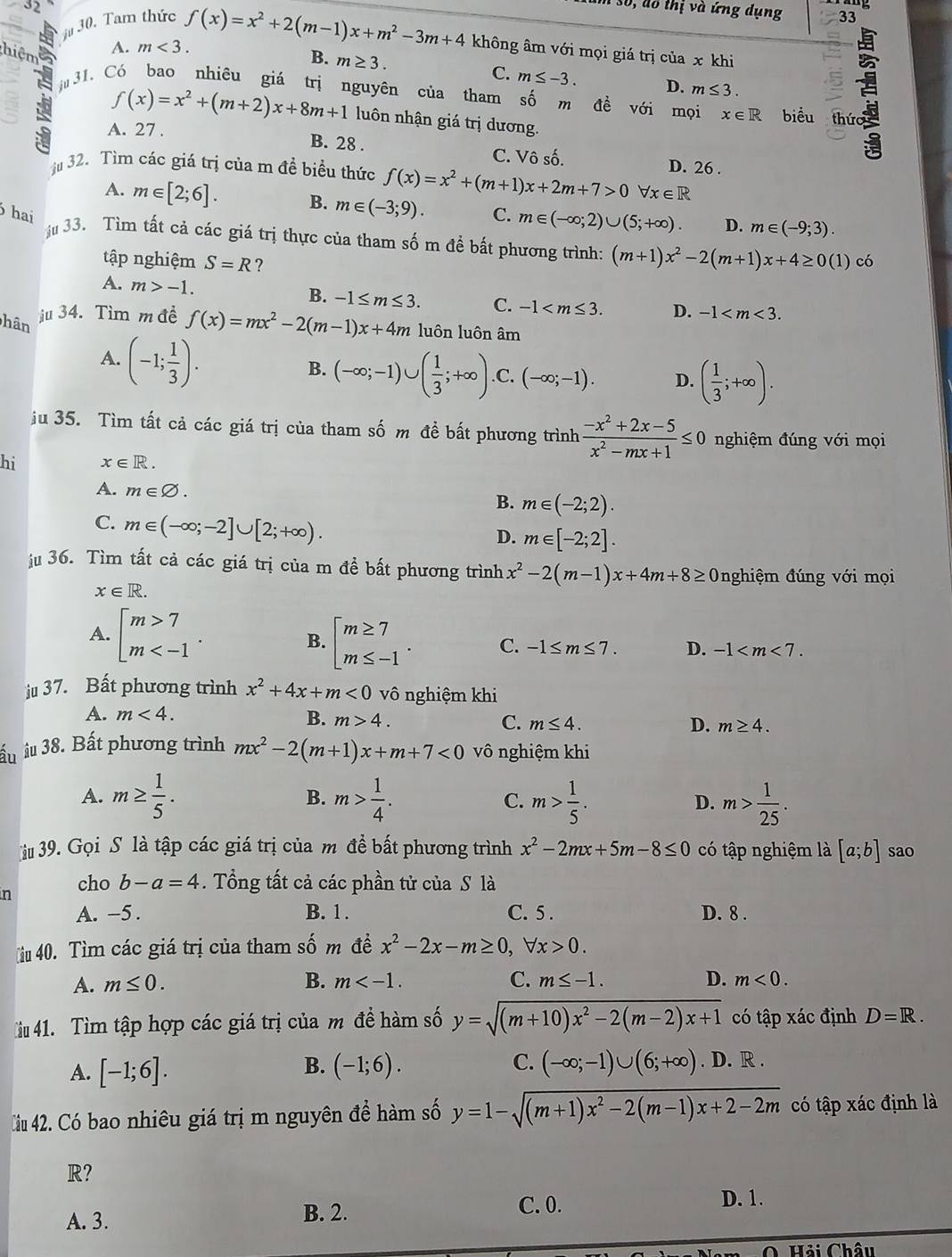 Số, đổ thị và ứng dụng
30. Tam thức 33
it
hiệm
A. m<3. f(x)=x^2+2(m-1)x+m^2-3m+4 không âm với mọi giá trị của x khi
B. m≥ 3.
C. m≤ -3. D. m≤ 3.
31. Có bao nhiêu giá trị nguyên của tham số m đề với mọi x∈ R biểu  thức
f(x)=x^2+(m+2)x+8m+1 luôn nhận giá trị dương.
A. 27 . B. 28 . C. Vô số. D. 26 .
j32. Tìm các giá trị của m đề biểu thức f(x)=x^2+(m+1)x+2m+7>0 forall x∈ R
A. m∈ [2;6]. B. m∈ (-3;9).
hai C. m∈ (-∈fty ;2)∪ (5;+∈fty ). D. m∈ (-9;3).
33. Tìm tất cả các giá trị thực của tham số m để bất phương trình: (m+1)x^2-2(m+1)x+4≥ 0(1) có
tập nghiệm S=R ?
A. m>-1.
B. -1≤ m≤ 3. C. -1 D. -1
hân
ju 34. Tìm m đề f(x)=mx^2-2(m-1)x+4m luôn luôn âm
A. (-1; 1/3 ).
B. (-∈fty ;-1)∪ ( 1/3 ;+∈fty ). C. (-∈fty ;-1). D. ( 1/3 ;+∈fty ).
ju 35. Tìm tất cả các giá trị của tham số m đề bất phương trình  (-x^2+2x-5)/x^2-mx+1 ≤ 0 nghiệm đúng với mọi
hi x∈ R.
A. m∈ varnothing .
B. m∈ (-2;2).
C. m∈ (-∈fty ;-2]∪ [2;+∈fty ).
D. m∈ [-2;2].
ju 36. Tìm tất cả các giá trị của m đề bất phương trình x^2-2(m-1)x+4m+8≥ 0nghiệm đúng với mọi
x∈ R.
A. beginarrayl m>7 m B. beginarrayl m≥ 7 m≤ -1endarray. . C. -1≤ m≤ 7. D. -1
ju 37. Bất phương trình x^2+4x+m<0</tex> vô nghiệm khi
A. m<4.
B. m>4. C. m≤ 4. D. m≥ 4.
ấu îu 38. Bất phương trình mx^2-2(m+1)x+m+7<0</tex> vô nghiệm khi
A. m≥  1/5 . m> 1/4 . C. m> 1/5 . m> 1/25 .
B.
D.
iu 39. Gọi S là tập các giá trị của m đề bất phương trình x^2-2mx+5m-8≤ 0 có tập nghiệm là [a;b] sao
n cho b-a=4. Tổng tất cả các phần tử của S là
A. -5 . B. 1. C. 5 . D. 8 .
iu 40. Tìm các giá trị của tham số m đề x^2-2x-m≥ 0,forall x>0.
A. m≤ 0. B. m C. m≤ -1. D. m<0.
iu 41. Tìm tập hợp các giá trị của m đề hàm số y=sqrt((m+10)x^2-2(m-2)x+1) có tập xác định D=R.
B.
A. [-1;6]. (-1;6). C. (-∈fty ;-1)∪ (6;+∈fty ). D. R .
Cầu 42. Có bao nhiêu giá trị m nguyên để hàm số y=1-sqrt((m+1)x^2-2(m-1)x+2-2m) có tập xác định là
R?
A. 3. B. 2. C. 0.
D. 1.
O Hải Châu